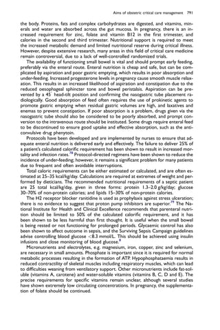 the body. Proteins, fats and complex carbohydrates are digested, and vitamins, min-
erals and water are absorbed across the gut mucosa. In pregnancy, there is an in-
creased requirement for zinc, folate and vitamin B12 in the ﬁrst trimester, and
calories in the second and third trimester. Nutritional support is required to meet
the increased metabolic demand and limited nutritional reserve during critical illness.
However, despite extensive research, many areas in this ﬁeld of critical care medicine
remain controversial, due to a lack of well-controlled randomized trials.
The availability of functioning small bowel is vital and should prompt early feeding,
preferably via the enteral route. Enteral nutrition is cheap and safe, but can be com-
plicated by aspiration and poor gastric emptying, which results in poor absorption and
under-feeding. Increased progesterone levels in pregnancy cause smooth muscle relax-
ation. This results in an increased likelihood of aspiration and constipation due to the
reduced oesophageal sphincter tone and bowel peristalsis. Aspiration can be pre-
vented by a 45

head-tilt position and conﬁrming the nasogastric tube placement ra-
diologically. Good absorption of feed often requires the use of prokinetic agents to
promote gastric emptying when residual gastric volumes are high, and laxatives and
enemas to prevent constipation. If poor absorption is a problem, drugs given via the
nasogastric tube should also be considered to be poorly absorbed, and prompt con-
version to the intravenous route should be instituted. Some drugs require enteral feed
to be discontinued to ensure good uptake and effective absorption, such as the anti-
convulsive drug phenytoin.
Protocols have been developed and are implemented by nurses to ensure that ad-
equate enteral nutrition is delivered early and effectively. The failure to deliver 25% of
a patient’s calculated caloriﬁc requirement has been shown to result in increased mor-
tality and infection rates.78
Protocol-directed regimens have been shown to reduce the
incidence of under-feeding; however, it remains a signiﬁcant problem for many patients
due to frequent and often avoidable interruptions.
Total caloric requirements can be either estimated or calculated, and are often es-
timated at 25–35 kcal/kg/day. Calculations are required at extremes of weight and per-
formed by dieticians. The recommended nutritional requirements of a septic patient
are 25 total kcal/kg/day, given in three forms: protein 1.3–2.0 g/kg/day; glucose
30–70% of non-protein calories; and lipids 15–30% of non-protein calories.
The H2 receptor blocker ranitidine is used as prophylaxis against stress ulceration;
there is no evidence to suggest that proton pump inhibitors are superior.79
The Na-
tional Institute for Health and Clinical Excellence recommends that parenteral nutri-
tion should be limited to 50% of the calculated caloriﬁc requirement, and it has
been shown to be less harmful than ﬁrst thought. It is useful when the small bowel
is being rested or not functioning for prolonged periods. Glycaemic control has also
been shown to affect outcome in sepsis, and the Surviving Sepsis Campaign guidelines
advise controlling blood glucose 8.3 mmol/L. This should be achieved using insulin
infusions and close monitoring of blood glucose.8
Micronutrients and electrolytes, e.g. magnesium, iron, copper, zinc and selenium,
are necessary in small amounts. Phosphate is important since it is required for normal
metabolic processes resulting in the formation of ATP. Hypophosphataemia results in
reduced contractility of skeletal muscles including respiratory muscles, which can lead
to difﬁculties weaning from ventilatory support. Other micronutrients include fat-sol-
uble (vitamins A, carotene) and water-soluble vitamins (vitamins B, C, D and E). The
precise requirements for speciﬁc vitamins remain unclear, although several studies
have shown extremely low circulating concentrations. In pregnancy, the supplementa-
tion of folate should be continued.
Aims of obstetric critical care management 791
 