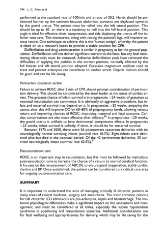 performed at the standard rate of 100/min and a ratio of 30:2. Hands should be po-
sitioned further up the sternum because abdominal contents are displaced upwards
by the gravid uterus. The patient must be rolled into the left lateral position. This
should be up to 30

or there is a tendency to roll into the full lateral position. This
angle is ideal for effective chest compression, and aids displacing the uterus off the in-
ferior vena cava. This manouevre, along with raising the patient’s legs, will improve ve-
nous return. One technique to achieve this is the ‘human wedge’, whereby the patient
is tilted on to a rescuer’s knees to provide a stable position for CPR.
Deﬁbrillation and drug administration is similar in pregnancy as for the general pop-
ulation. Deﬁbrillation will not deliver signiﬁcant current to the fetus, but any fetal mon-
itoring electrodes must be removed. Adhesive deﬁbrillation pads have removed the
difﬁculties of applying the paddles in the correct position, normally affected by the
full breasts and left lateral position adopted. Excessive magnesium sulphate used to
treat and prevent eclampsia can contribute to cardiac arrest. Empiric calcium should
be given and can be life saving.
Perimortem caesarean section
Failure to achieve ROSC after 5 min of CPR should prompt consideration of perimor-
tem delivery. This should be considered by the team leader at the onset of cardiac ar-
rest. The greatest chance of infant survival is in pregnancies 24 weeks of gestation as
neonatal resuscitation can commence. It is obviously an aggressive procedure, but in-
fant and maternal survival may depend on it. In pregnancies 20 weeks, emptying the
uterus after this will improve CO by 60–80% of prepregnancy levels, allowing venous
return and improving chances of ROSC, improving maternal and fetal outcome. Car-
diac compressions are also more effective after delivery.86
In pregnancies 20 weeks,
the gravid uterus is unlikely to have detrimental compressive effects. In pregnancies
23 weeks, infant survival is unlikely; if done, it should be for maternal survival.
Between 1975 and 2000, there were 56 postmortem caesarean deliveries with six
neurologically normal surviving infants (survival rate 10.7%). Eight infants were deliv-
ered alive but died in the neonatal period. Of the 40 perimortem deliveries, 25 sur-
vived neurologically intact (survival rate 62.5%).87
Post-resuscitation care
ROSC is an important step in resuscitation, but this must be followed by meticulous
postresuscitation care to increase the chance of a return to normal cerebral function.
It focuses on the re-assessment of ABCDE to ensure good oxygenation, stable cardiac
rhythm and BP. Once established, the patient can be transferred to a critical care area
for ongoing postresuscitation care.
SUMMARY
It is important to understand the aims of managing critically ill obstetric patients in
many areas of clinical medicine, surgery and anaesthesia. The most common reasons
for UK obstetric ICU admissions are pre-eclampsia, sepsis and haemorrhage. The ma-
ternal physiological differences make a signiﬁcant impact on the assessment and man-
agement, and must be considered at all times, especially the supine hypotension
syndrome in positioning and resuscitation scenarios. Additional considerations are
for fetal wellbeing and appropriateness for delivery, which may be life saving for the
794 L. C. Price et al
 