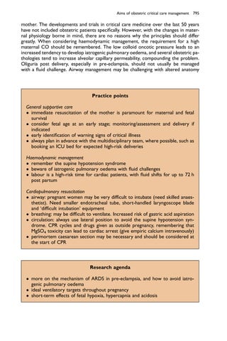 mother. The developments and trials in critical care medicine over the last 50 years
have not included obstetric patients speciﬁcally. However, with the changes in mater-
nal physiology borne in mind, there are no reasons why the principles should differ
greatly. When considering haemodynamic management, the requirement for a high
maternal CO should be remembered. The low colloid oncotic pressure leads to an
increased tendency to develop iatrogenic pulmonary oedema, and several obstetric pa-
thologies tend to increase alveolar capillary permeability, compounding the problem.
Oliguria post delivery, especially in pre-eclampsia, should not usually be managed
with a ﬂuid challenge. Airway management may be challenging with altered anatomy
Practice points
General supportive care
 immediate resuscitation of the mother is paramount for maternal and fetal
survival
 consider fetal age at an early stage; monitoring/assessment and delivery if
indicated
 early identiﬁcation of warning signs of critical illness
 always plan in advance with the multidisciplinary team, where possible, such as
booking an ICU bed for expected high-risk deliveries
Haemodynamic management
 remember the supine hypotension syndrome
 beware of iatrogenic pulmonary oedema with ﬂuid challenges
 labour is a high-risk time for cardiac patients, with ﬂuid shifts for up to 72 h
post partum
Cardiopulmonary resuscitation
 airway: pregnant women may be very difﬁcult to intubate (need skilled anaes-
thetist). Need smaller endotracheal tube, short-handled laryngoscope blade
and ‘difﬁcult intubation’ equipment
 breathing: may be difﬁcult to ventilate. Increased risk of gastric acid aspiration
 circulation: always use lateral position to avoid the supine hypotension syn-
drome. CPR cycles and drugs given as outside pregnancy, remembering that
MgSO4 toxicity can lead to cardiac arrest (give empiric calcium intravenously)
 perimortem caesarean section may be necessary and should be considered at
the start of CPR
Research agenda
 more on the mechanism of ARDS in pre-eclampsia, and how to avoid iatro-
genic pulmonary oedema
 ideal ventilatory targets throughout pregnancy
 short-term effects of fetal hypoxia, hypercapnia and acidosis
Aims of obstetric critical care management 795
 