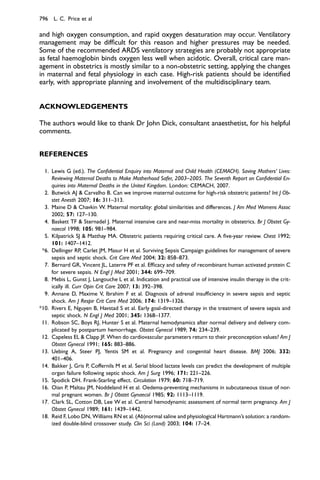 and high oxygen consumption, and rapid oxygen desaturation may occur. Ventilatory
management may be difﬁcult for this reason and higher pressures may be needed.
Some of the recommended ARDS ventilatory strategies are probably not appropriate
as fetal haemoglobin binds oxygen less well when acidotic. Overall, critical care man-
agement in obstetrics is mostly similar to a non-obstetric setting, applying the changes
in maternal and fetal physiology in each case. High-risk patients should be identiﬁed
early, with appropriate planning and involvement of the multidisciplinary team.
ACKNOWLEDGEMENTS
The authors would like to thank Dr John Dick, consultant anaesthetist, for his helpful
comments.
REFERENCES
1. Lewis G (ed.). The Conﬁdential Enquiry into Maternal and Child Health (CEMACH). Saving Mothers’ Lives:
Reviewing Maternal Deaths to Make Motherhood Safer, 2003–2005. The Seventh Report on Conﬁdential En-
quiries into Maternal Deaths in the United Kingdom. London: CEMACH, 2007.
2. Butwick AJ  Carvalho B. Can we improve maternal outcome for high-risk obstetric patients? Int J Ob-
stet Anesth 2007; 16: 311–313.
3. Maine D  Chavkin W. Maternal mortality: global similarities and differences. J Am Med Womens Assoc
2002; 57: 127–130.
4. Baskett TF  Sternadel J. Maternal intensive care and near-miss mortality in obstetrics. Br J Obstet Gy-
naecol 1998; 105: 981–984.
5. Kilpatrick SJ  Matthay MA. Obstetric patients requiring critical care. A ﬁve-year review. Chest 1992;
101: 1407–1412.
*6. Dellinger RP, Carlet JM, Masur H et al. Surviving Sepsis Campaign guidelines for management of severe
sepsis and septic shock. Crit Care Med 2004; 32: 858–873.
7. Bernard GR, Vincent JL, Laterre PF et al. Efﬁcacy and safety of recombinant human activated protein C
for severe sepsis. N Engl J Med 2001; 344: 699–709.
8. Mebis L, Gunst J, Langouche L et al. Indication and practical use of intensive insulin therapy in the crit-
ically ill. Curr Opin Crit Care 2007; 13: 392–398.
9. Annane D, Maxime V, Ibrahim F et al. Diagnosis of adrenal insufﬁciency in severe sepsis and septic
shock. Am J Respir Crit Care Med 2006; 174: 1319–1326.
*10. Rivers E, Nguyen B, Havstad S et al. Early goal-directed therapy in the treatment of severe sepsis and
septic shock. N Engl J Med 2001; 345: 1368–1377.
11. Robson SC, Boys RJ, Hunter S et al. Maternal hemodynamics after normal delivery and delivery com-
plicated by postpartum hemorrhage. Obstet Gynecol 1989; 74: 234–239.
12. Capeless EL  Clapp JF. When do cardiovascular parameters return to their preconception values? Am J
Obstet Gynecol 1991; 165: 883–886.
13. Uebing A, Steer PJ, Yentis SM et al. Pregnancy and congenital heart disease. BMJ 2006; 332:
401–406.
14. Bakker J, Gris P, Coffernils M et al. Serial blood lactate levels can predict the development of multiple
organ failure following septic shock. Am J Surg 1996; 171: 221–226.
15. Spodick DH. Frank-Starling effect. Circulation 1979; 60: 718–719.
16. Oian P, Maltau JM, Noddeland H et al. Oedema-preventing mechanisms in subcutaneous tissue of nor-
mal pregnant women. Br J Obstet Gynaecol 1985; 92: 1113–1119.
17. Clark SL, Cotton DB, Lee W et al. Central hemodynamic assessment of normal term pregnancy. Am J
Obstet Gynecol 1989; 161: 1439–1442.
18. Reid F, Lobo DN, Williams RN et al. (Ab)normal saline and physiological Hartmann’s solution: a random-
ized double-blind crossover study. Clin Sci (Lond) 2003; 104: 17–24.
796 L. C. Price et al
 