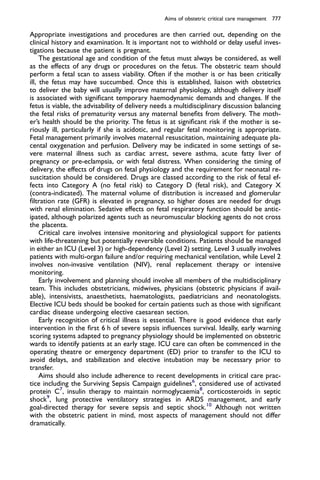 Appropriate investigations and procedures are then carried out, depending on the
clinical history and examination. It is important not to withhold or delay useful inves-
tigations because the patient is pregnant.
The gestational age and condition of the fetus must always be considered, as well
as the effects of any drugs or procedures on the fetus. The obstetric team should
perform a fetal scan to assess viability. Often if the mother is or has been critically
ill, the fetus may have succumbed. Once this is established, liaison with obstetrics
to deliver the baby will usually improve maternal physiology, although delivery itself
is associated with signiﬁcant temporary haemodynamic demands and changes. If the
fetus is viable, the advisability of delivery needs a multidisciplinary discussion balancing
the fetal risks of prematurity versus any maternal beneﬁts from delivery. The moth-
er’s health should be the priority. The fetus is at signiﬁcant risk if the mother is se-
riously ill, particularly if she is acidotic, and regular fetal monitoring is appropriate.
Fetal management primarily involves maternal resuscitation, maintaining adequate pla-
cental oxygenation and perfusion. Delivery may be indicated in some settings of se-
vere maternal illness such as cardiac arrest, severe asthma, acute fatty liver of
pregnancy or pre-eclampsia, or with fetal distress. When considering the timing of
delivery, the effects of drugs on fetal physiology and the requirement for neonatal re-
suscitation should be considered. Drugs are classed according to the risk of fetal ef-
fects into Category A (no fetal risk) to Category D (fetal risk), and Category X
(contra-indicated). The maternal volume of distribution is increased and glomerular
ﬁltration rate (GFR) is elevated in pregnancy, so higher doses are needed for drugs
with renal elimination. Sedative effects on fetal respiratory function should be antic-
ipated, although polarized agents such as neuromuscular blocking agents do not cross
the placenta.
Critical care involves intensive monitoring and physiological support for patients
with life-threatening but potentially reversible conditions. Patients should be managed
in either an ICU (Level 3) or high-dependency (Level 2) setting. Level 3 usually involves
patients with multi-organ failure and/or requiring mechanical ventilation, while Level 2
involves non-invasive ventilation (NIV), renal replacement therapy or intensive
monitoring.
Early involvement and planning should involve all members of the multidisciplinary
team. This includes obstetricians, midwives, physicians (obstetric physicians if avail-
able), intensivists, anaesthetists, haematologists, paediatricians and neonatologists.
Elective ICU beds should be booked for certain patients such as those with signiﬁcant
cardiac disease undergoing elective caesarean section.
Early recognition of critical illness is essential. There is good evidence that early
intervention in the ﬁrst 6 h of severe sepsis inﬂuences survival. Ideally, early warning
scoring systems adapted to pregnancy physiology should be implemented on obstetric
wards to identify patients at an early stage. ICU care can often be commenced in the
operating theatre or emergency department (ED) prior to transfer to the ICU to
avoid delays, and stabilization and elective intubation may be necessary prior to
transfer.
Aims should also include adherence to recent developments in critical care prac-
tice including the Surviving Sepsis Campaign guidelines6
, considered use of activated
protein C7
, insulin therapy to maintain normoglycaemia8
, corticosteroids in septic
shock9
, lung protective ventilatory strategies in ARDS management, and early
goal-directed therapy for severe sepsis and septic shock.10
Although not written
with the obstetric patient in mind, most aspects of management should not differ
dramatically.
Aims of obstetric critical care management 777
 