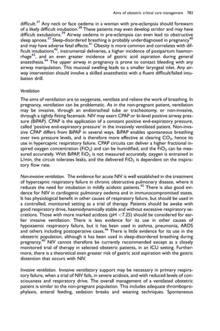 difﬁcult.37
Any neck or face oedema in a woman with pre-eclampsia should forewarn
of a likely difﬁcult intubation.38
These patients may even develop stridor and may have
difﬁcult extubations.39
Airway oedema in pre-eclampsia can even lead to obstructive
sleep apnoea.37
Sleep-disordered breathing is probably underdiagnosed in pregnancy40
and may have adverse fetal effects.41
Obesity is more common and correlates with dif-
ﬁcult intubations42
, instrumental deliveries, a higher incidence of postpartum haemor-
rhage43
, and an even greater incidence of gastric acid aspiration during general
anaesthesia.44
The upper airway in pregnancy is prone to contact bleeding with any
airway manipulation. This mucosal swelling leads to a smaller laryngeal inlet. Any air-
way intervention should involve a skilled anaesthetist with a ﬂuent difﬁcult/failed intu-
bation drill.
Ventilation
The aims of ventilation are to oxygenate, ventilate and relieve the work of breathing. In
pregnancy, ventilation can be problematic. As in the non-pregnant patient, ventilation
may be invasive, through an endotracheal tube or tracheotomy, or non-invasive,
through a tightly ﬁtting facemask. NIV may exert CPAP or bi-level positive airway pres-
sure (BiPAP). CPAP is the application of a constant positive end-expiratory pressure,
called ‘positive end-expiratory pressure’ in the invasively ventilated patient. Non-inva-
sive CPAP differs from BiPAP in several ways. BiPAP enables spontaneous breathing
over two pressure levels, and is therefore more effective at clearing CO2, hence its
use in hypercapnic respiratory failure. CPAP circuits can deliver a higher fractional in-
spired oxygen concentration (FiO2) and can be humidiﬁed, and the FiO2 can be mea-
sured accurately. With BiPAP, FiO2 is not measured accurately, oxygen is entrained in
L/min, the circuit tolerates leaks, and the delivered FiO2 is dependent on the inspira-
tory ﬂow rate.
Non-invasive ventilation. The evidence for acute NIV is well established in the treatment
of hypercapnic respiratory failure in chronic obstructive pulmonary disease, where it
reduces the need for intubation in mildly acidotic patients.45
There is also good evi-
dence for NIV in cardiogenic pulmonary oedema and in immunocompromised states.
It has physiological beneﬁt in other causes of respiratory failure, but should be used in
a controlled, monitored setting as a trial of therapy. Patients should be awake with
good respiratory drive, haemodynamically stable and without excessive respiratory se-
cretions. Those with more marked acidosis (pH <7.25) should be considered for ear-
lier invasive ventilation. There is less evidence for its use in other causes of
hypoxaemic respiratory failure, but it has been used in asthma, pneumonia, ARDS
and others including postoperative cases.46
There is little evidence for its use in the
obstetric population, although it has been used in sleep-disordered breathing during
pregnancy.40
NIV cannot therefore be currently recommended except as a closely
monitored trial of therapy in selected obstetric patients, in an ICU setting. Further-
more, there is a theoretical even greater risk of gastric acid aspiration with the gastric
distention that occurs with NIV.
Invasive ventilation. Invasive ventilatory support may be necessary in primary respira-
tory failure, when a trial of NIV fails, in severe acidosis, and with reduced levels of con-
sciousness and respiratory drive. The overall management of a ventilated obstetric
patient is similar to the non-pregnant population. This includes adequate thrombopro-
phylaxis, enteral feeding, sedation breaks and weaning techniques. Spontaneous
Aims of obstetric critical care management 783
 
