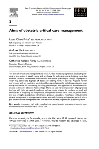 2
Aims of obstetric critical care management
Laura Claire Price* BSc, MBChB, MRCA, MRCP
SpR Respiratory and Intensive Care Medicine
Adult ICU, St George’s Hospital, London, UK
Andrew Slack MBBS, MRCP
SpR Renal and Intensive Care Medicine
Adult ICU, Kings College Hospital, London, UK
Catherine Nelson-Piercy MA, FRCP, FRCOG
Consultant Obstetric Physician
Directorate Ofﬁce, North Wing, St Thomas’ Hospital, London, UK
The aims of critical care management are broad. Critical illness in pregnancy is especially perti-
nent as the patient is usually young and previously ﬁt, and management decisions must also
consider the fetus. Assessment must consider the normal physiological changes of pregnancy,
which may complicate diagnosis of disease and scoring levels of severity. Pregnant women
may present with any medical or surgical problem, as well as speciﬁc pathologies unique to preg-
nancy that may be life threatening, including pre-eclampsia and hypertension, thromboembolic
disease and massive obstetric haemorrhage. There are also increasing numbers of pregnancies
in those with high-risk medical conditions such as cardiac disease. As numbers are small and
clinical trials in pregnancy are not practical, management in most cases relies on general inten-
sive care principles extrapolated from the non-pregnant population. This chapter will outline the
aims of management in an organ-system-based approach, focusing on important general princi-
ples of critical care management with considerations for the pregnant and puerperal patient.
Key words: pregnancy; high risk; complications; pre-eclampsia; postpartum haemorrhage;
thromboembolism; intensive care; critical care.
GENERAL OVERVIEW
Maternal mortality is fortunately rare in the UK, with 13.95 maternal deaths per
100 000 deliveries in 2003–2005.1
However, despite modern-day advances in care,
* Corresponding author. Tel.: þ44 2074311250; Fax: +44 2084584505.
E-mail address: lauracprice@hotmail.com (L.C. Price).
1521-6934/$ - see front matter ª 2008 Elsevier Ltd. All rights reserved.
Best Practice & Research Clinical Obstetrics and Gynaecology
Vol. 22, No. 5, pp. 775–799, 2008
doi:10.1016/j.bpobgyn.2008.06.001
available online at http://www.sciencedirect.com
 