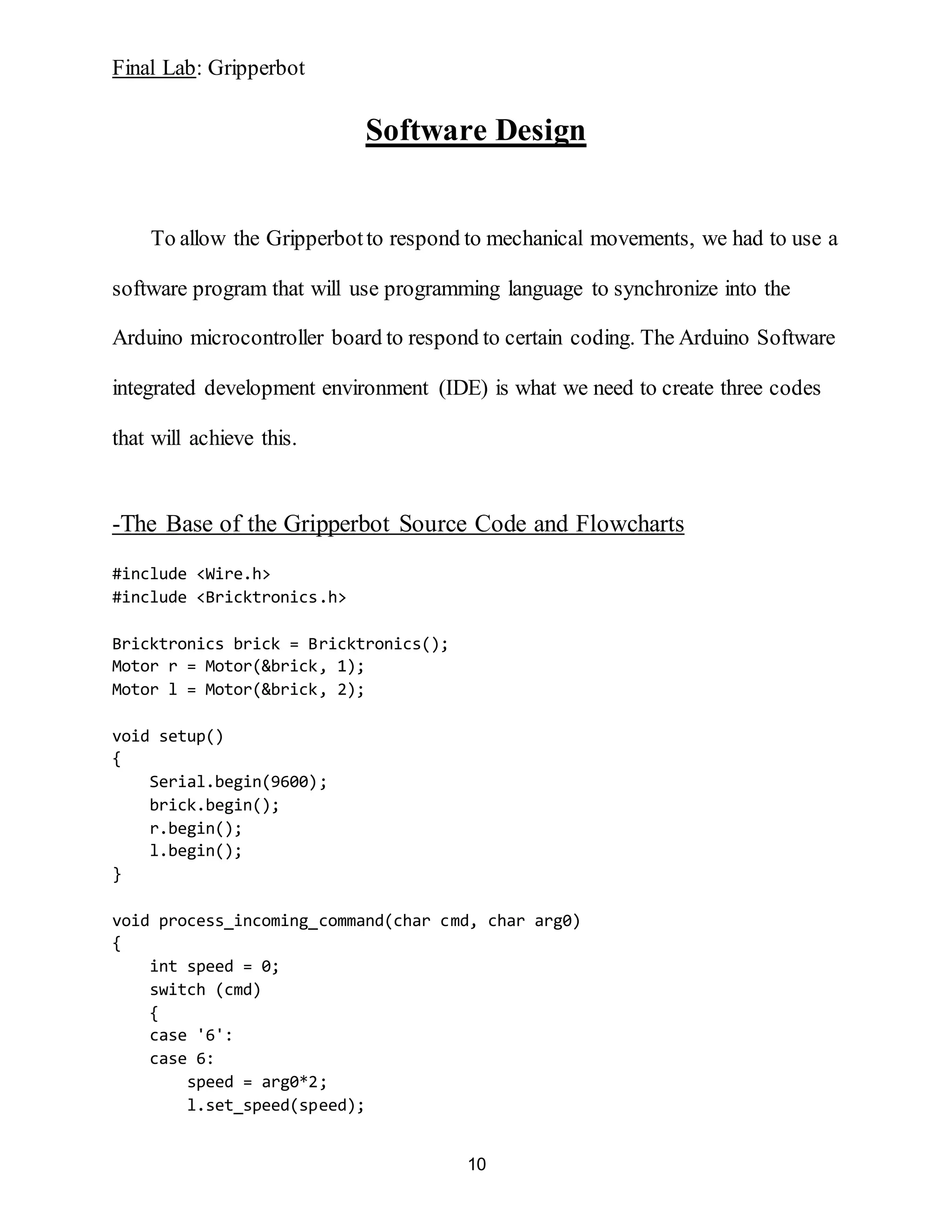 Final Lab: Gripperbot
10
Software Design
To allow the Gripperbotto respond to mechanical movements, we had to use a
software program that will use programming language to synchronize into the
Arduino microcontroller board to respond to certain coding. The Arduino Software
integrated development environment (IDE) is what we need to create three codes
that will achieve this.
-The Base of the Gripperbot Source Code and Flowcharts
#include <Wire.h>
#include <Bricktronics.h>
Bricktronics brick = Bricktronics();
Motor r = Motor(&brick, 1);
Motor l = Motor(&brick, 2);
void setup()
{
Serial.begin(9600);
brick.begin();
r.begin();
l.begin();
}
void process_incoming_command(char cmd, char arg0)
{
int speed = 0;
switch (cmd)
{
case '6':
case 6:
speed = arg0*2;
l.set_speed(speed);
 