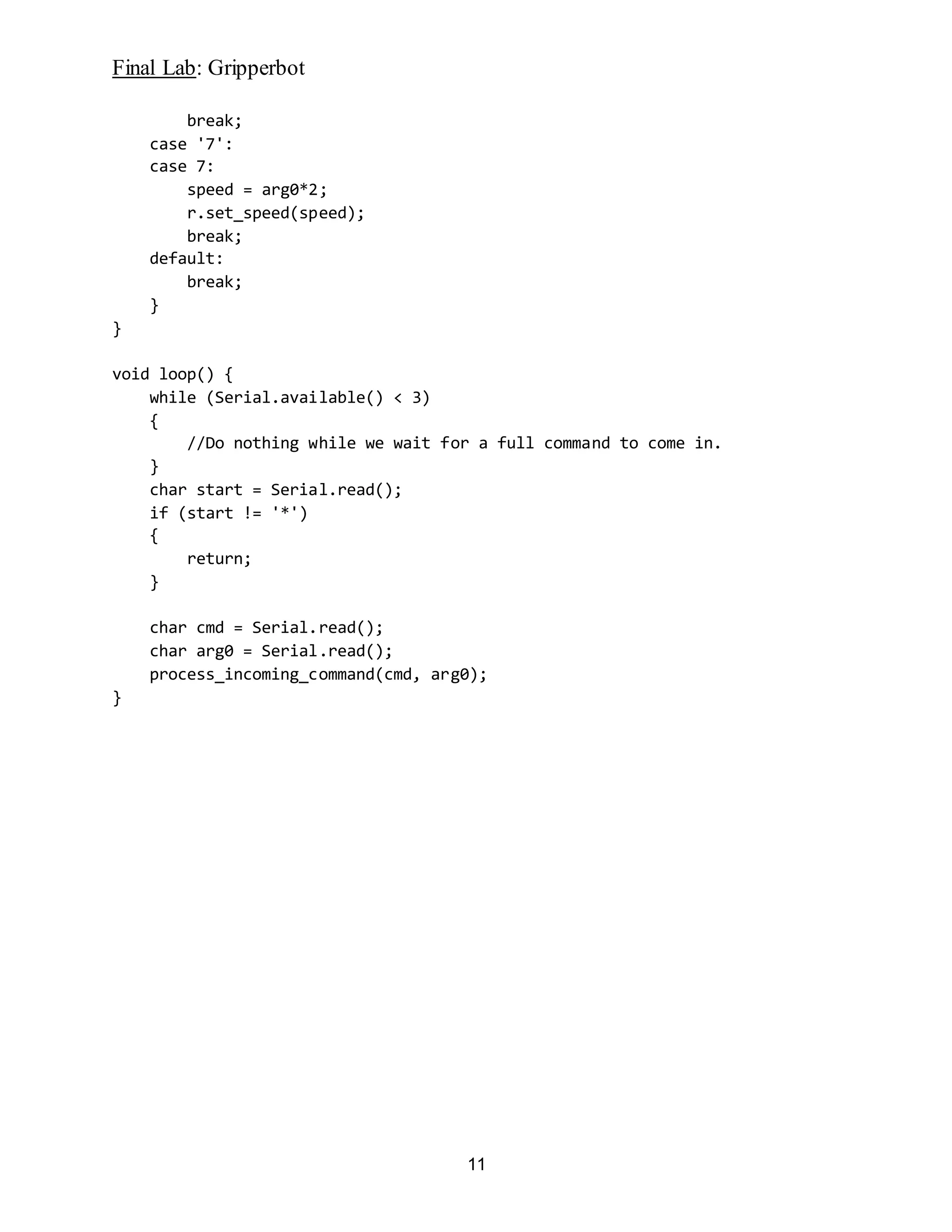 Final Lab: Gripperbot
11
break;
case '7':
case 7:
speed = arg0*2;
r.set_speed(speed);
break;
default:
break;
}
}
void loop() {
while (Serial.available() < 3)
{
//Do nothing while we wait for a full command to come in.
}
char start = Serial.read();
if (start != '*')
{
return;
}
char cmd = Serial.read();
char arg0 = Serial.read();
process_incoming_command(cmd, arg0);
}
 
