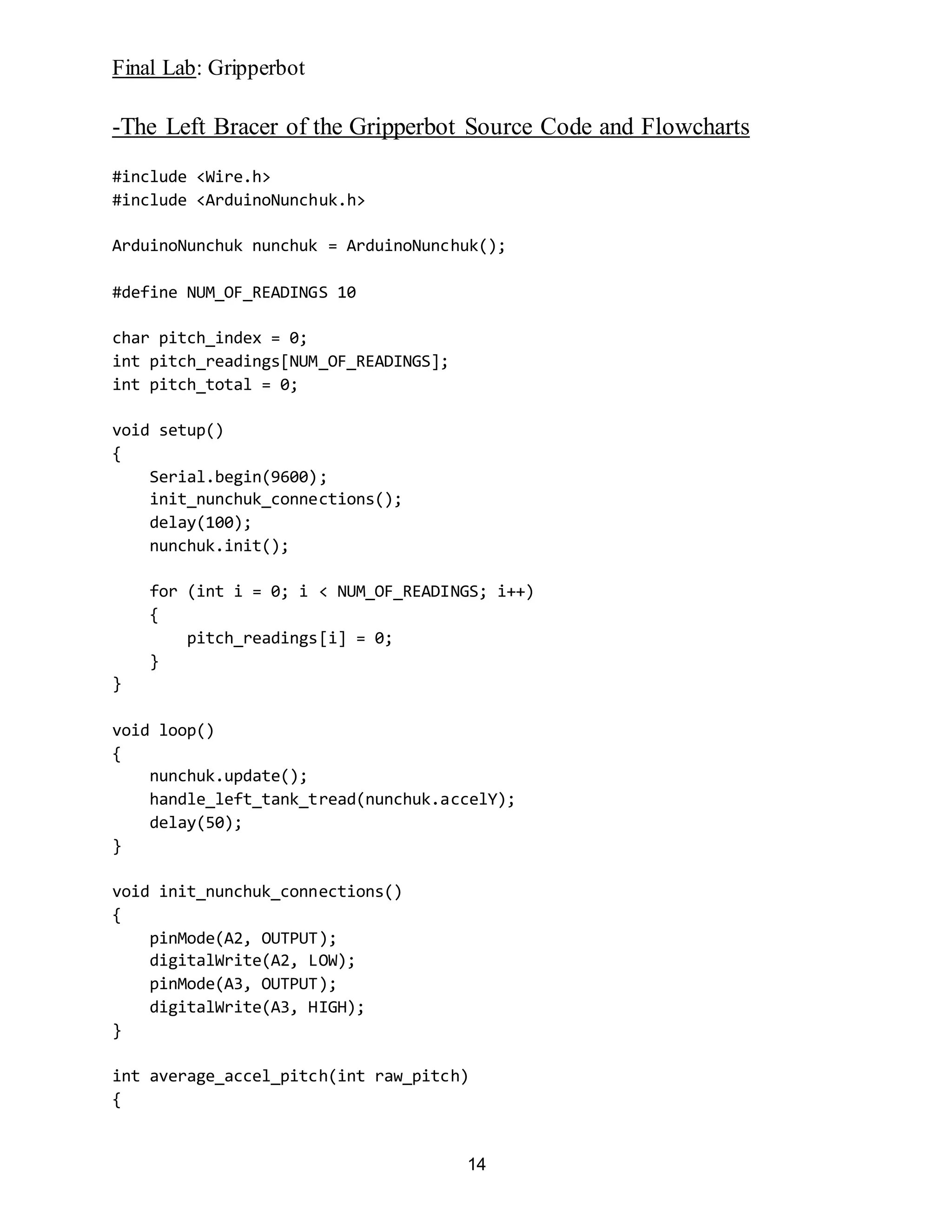 Final Lab: Gripperbot
14
-The Left Bracer of the Gripperbot Source Code and Flowcharts
#include <Wire.h>
#include <ArduinoNunchuk.h>
ArduinoNunchuk nunchuk = ArduinoNunchuk();
#define NUM_OF_READINGS 10
char pitch_index = 0;
int pitch_readings[NUM_OF_READINGS];
int pitch_total = 0;
void setup()
{
Serial.begin(9600);
init_nunchuk_connections();
delay(100);
nunchuk.init();
for (int i = 0; i < NUM_OF_READINGS; i++)
{
pitch_readings[i] = 0;
}
}
void loop()
{
nunchuk.update();
handle_left_tank_tread(nunchuk.accelY);
delay(50);
}
void init_nunchuk_connections()
{
pinMode(A2, OUTPUT);
digitalWrite(A2, LOW);
pinMode(A3, OUTPUT);
digitalWrite(A3, HIGH);
}
int average_accel_pitch(int raw_pitch)
{
 