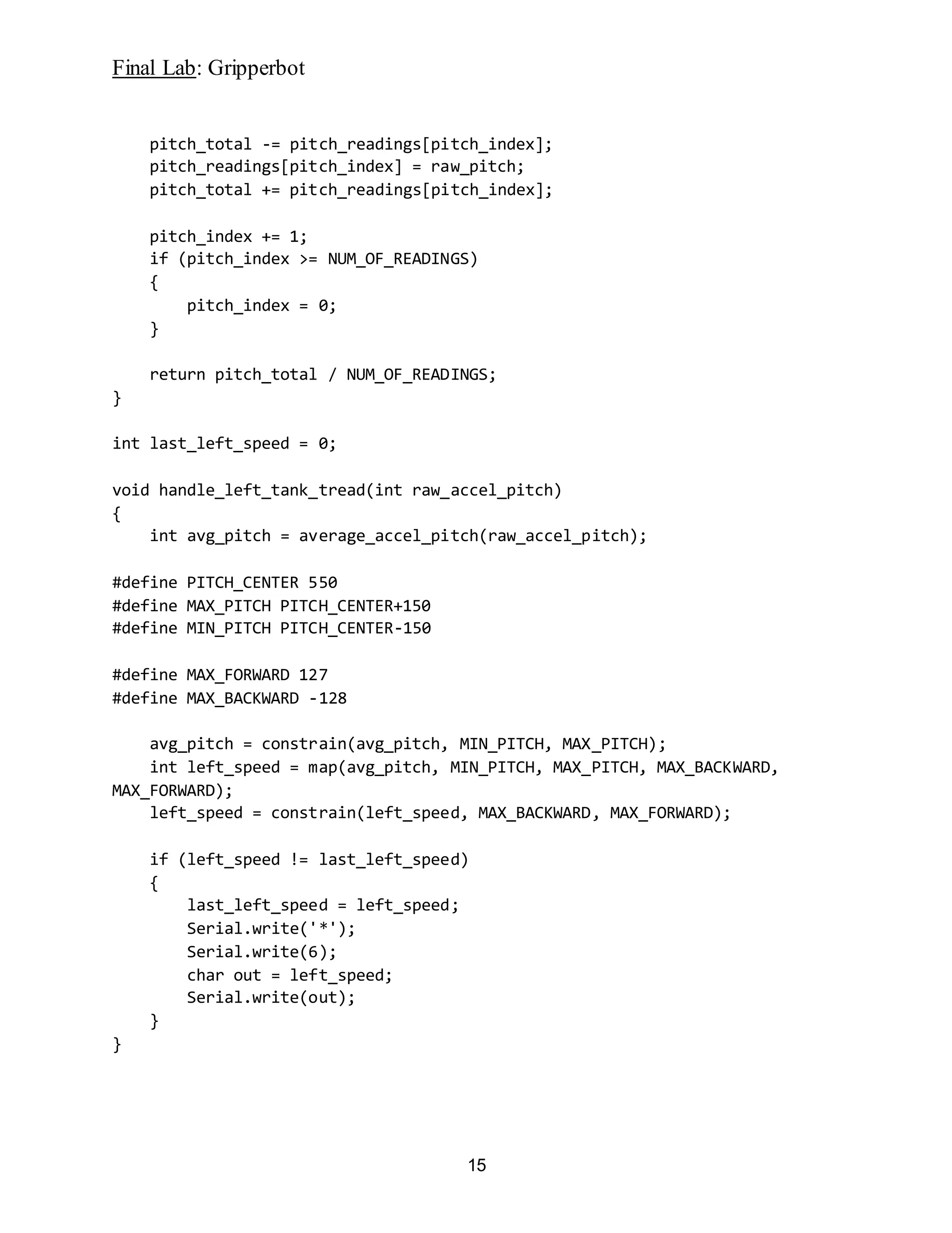 Final Lab: Gripperbot
15
pitch_total -= pitch_readings[pitch_index];
pitch_readings[pitch_index] = raw_pitch;
pitch_total += pitch_readings[pitch_index];
pitch_index += 1;
if (pitch_index >= NUM_OF_READINGS)
{
pitch_index = 0;
}
return pitch_total / NUM_OF_READINGS;
}
int last_left_speed = 0;
void handle_left_tank_tread(int raw_accel_pitch)
{
int avg_pitch = average_accel_pitch(raw_accel_pitch);
#define PITCH_CENTER 550
#define MAX_PITCH PITCH_CENTER+150
#define MIN_PITCH PITCH_CENTER-150
#define MAX_FORWARD 127
#define MAX_BACKWARD -128
avg_pitch = constrain(avg_pitch, MIN_PITCH, MAX_PITCH);
int left_speed = map(avg_pitch, MIN_PITCH, MAX_PITCH, MAX_BACKWARD,
MAX_FORWARD);
left_speed = constrain(left_speed, MAX_BACKWARD, MAX_FORWARD);
if (left_speed != last_left_speed)
{
last_left_speed = left_speed;
Serial.write('*');
Serial.write(6);
char out = left_speed;
Serial.write(out);
}
}
 