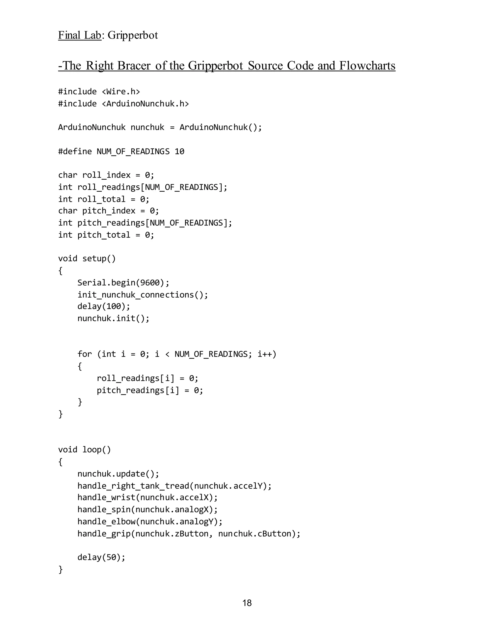 Final Lab: Gripperbot
18
-The Right Bracer of the Gripperbot Source Code and Flowcharts
#include <Wire.h>
#include <ArduinoNunchuk.h>
ArduinoNunchuk nunchuk = ArduinoNunchuk();
#define NUM_OF_READINGS 10
char roll_index = 0;
int roll_readings[NUM_OF_READINGS];
int roll_total = 0;
char pitch_index = 0;
int pitch_readings[NUM_OF_READINGS];
int pitch_total = 0;
void setup()
{
Serial.begin(9600);
init_nunchuk_connections();
delay(100);
nunchuk.init();
for (int i = 0; i < NUM_OF_READINGS; i++)
{
roll_readings[i] = 0;
pitch_readings[i] = 0;
}
}
void loop()
{
nunchuk.update();
handle_right_tank_tread(nunchuk.accelY);
handle_wrist(nunchuk.accelX);
handle_spin(nunchuk.analogX);
handle_elbow(nunchuk.analogY);
handle_grip(nunchuk.zButton, nunchuk.cButton);
delay(50);
}
 