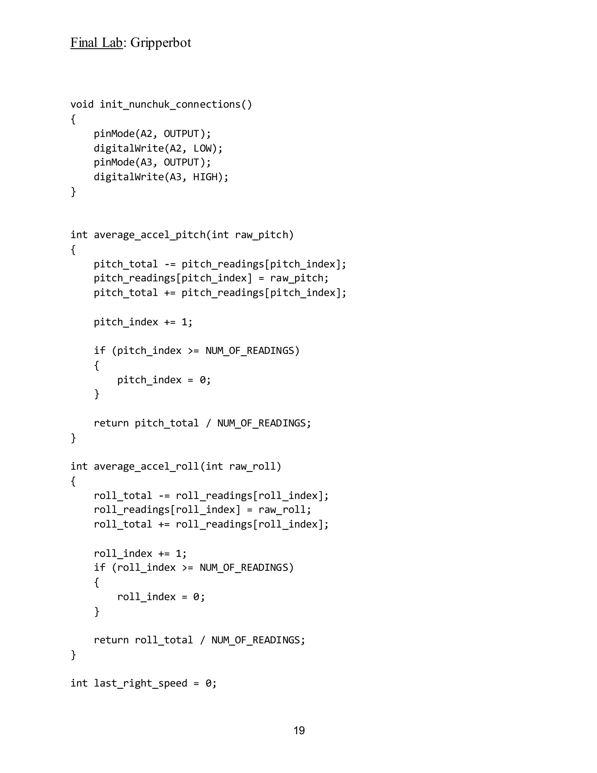 Final Lab: Gripperbot
19
void init_nunchuk_connections()
{
pinMode(A2, OUTPUT);
digitalWrite(A2, LOW);
pinMode(A3, OUTPUT);
digitalWrite(A3, HIGH);
}
int average_accel_pitch(int raw_pitch)
{
pitch_total -= pitch_readings[pitch_index];
pitch_readings[pitch_index] = raw_pitch;
pitch_total += pitch_readings[pitch_index];
pitch_index += 1;
if (pitch_index >= NUM_OF_READINGS)
{
pitch_index = 0;
}
return pitch_total / NUM_OF_READINGS;
}
int average_accel_roll(int raw_roll)
{
roll_total -= roll_readings[roll_index];
roll_readings[roll_index] = raw_roll;
roll_total += roll_readings[roll_index];
roll_index += 1;
if (roll_index >= NUM_OF_READINGS)
{
roll_index = 0;
}
return roll_total / NUM_OF_READINGS;
}
int last_right_speed = 0;
 