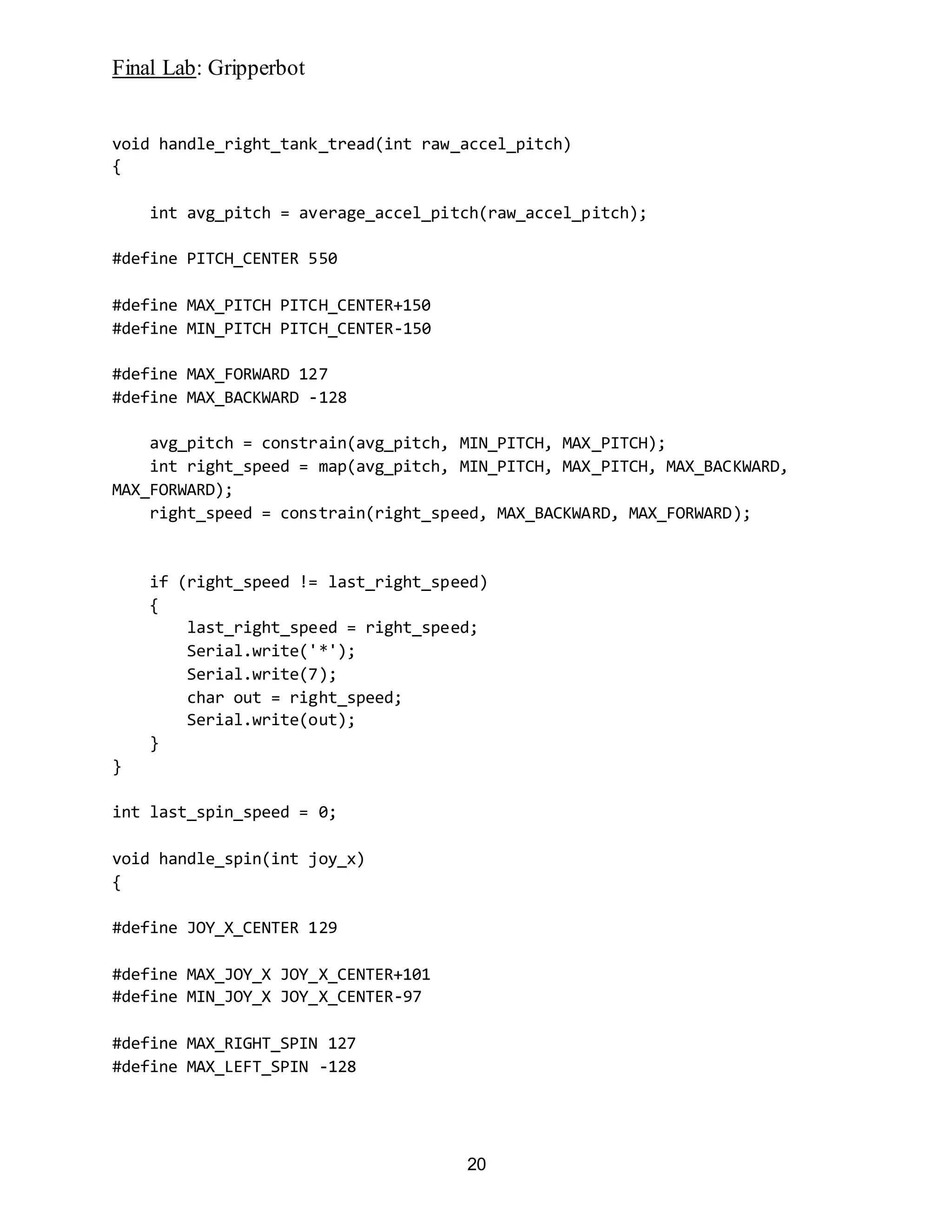 Final Lab: Gripperbot
20
void handle_right_tank_tread(int raw_accel_pitch)
{
int avg_pitch = average_accel_pitch(raw_accel_pitch);
#define PITCH_CENTER 550
#define MAX_PITCH PITCH_CENTER+150
#define MIN_PITCH PITCH_CENTER-150
#define MAX_FORWARD 127
#define MAX_BACKWARD -128
avg_pitch = constrain(avg_pitch, MIN_PITCH, MAX_PITCH);
int right_speed = map(avg_pitch, MIN_PITCH, MAX_PITCH, MAX_BACKWARD,
MAX_FORWARD);
right_speed = constrain(right_speed, MAX_BACKWARD, MAX_FORWARD);
if (right_speed != last_right_speed)
{
last_right_speed = right_speed;
Serial.write('*');
Serial.write(7);
char out = right_speed;
Serial.write(out);
}
}
int last_spin_speed = 0;
void handle_spin(int joy_x)
{
#define JOY_X_CENTER 129
#define MAX_JOY_X JOY_X_CENTER+101
#define MIN_JOY_X JOY_X_CENTER-97
#define MAX_RIGHT_SPIN 127
#define MAX_LEFT_SPIN -128
 
