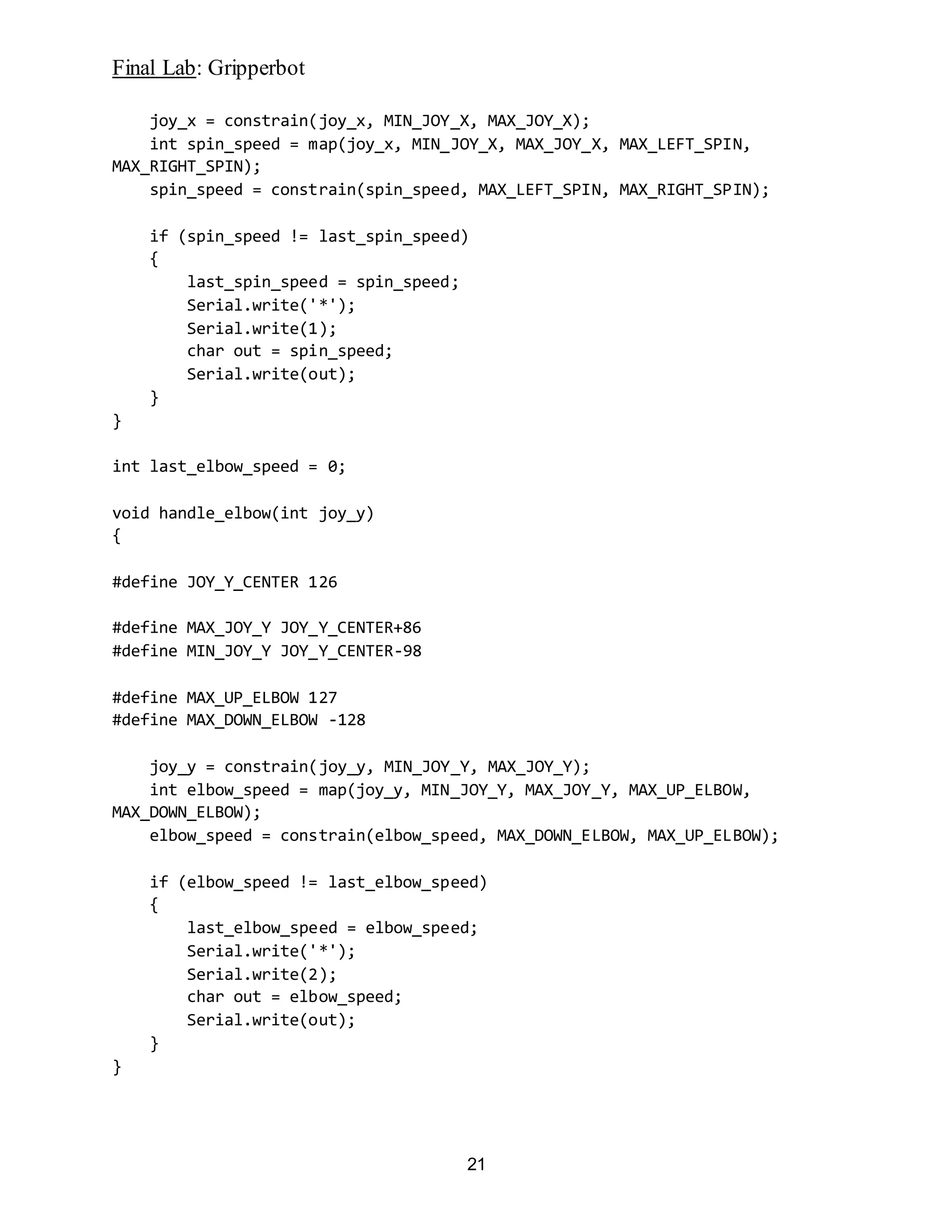 Final Lab: Gripperbot
21
joy_x = constrain(joy_x, MIN_JOY_X, MAX_JOY_X);
int spin_speed = map(joy_x, MIN_JOY_X, MAX_JOY_X, MAX_LEFT_SPIN,
MAX_RIGHT_SPIN);
spin_speed = constrain(spin_speed, MAX_LEFT_SPIN, MAX_RIGHT_SPIN);
if (spin_speed != last_spin_speed)
{
last_spin_speed = spin_speed;
Serial.write('*');
Serial.write(1);
char out = spin_speed;
Serial.write(out);
}
}
int last_elbow_speed = 0;
void handle_elbow(int joy_y)
{
#define JOY_Y_CENTER 126
#define MAX_JOY_Y JOY_Y_CENTER+86
#define MIN_JOY_Y JOY_Y_CENTER-98
#define MAX_UP_ELBOW 127
#define MAX_DOWN_ELBOW -128
joy_y = constrain(joy_y, MIN_JOY_Y, MAX_JOY_Y);
int elbow_speed = map(joy_y, MIN_JOY_Y, MAX_JOY_Y, MAX_UP_ELBOW,
MAX_DOWN_ELBOW);
elbow_speed = constrain(elbow_speed, MAX_DOWN_ELBOW, MAX_UP_ELBOW);
if (elbow_speed != last_elbow_speed)
{
last_elbow_speed = elbow_speed;
Serial.write('*');
Serial.write(2);
char out = elbow_speed;
Serial.write(out);
}
}
 