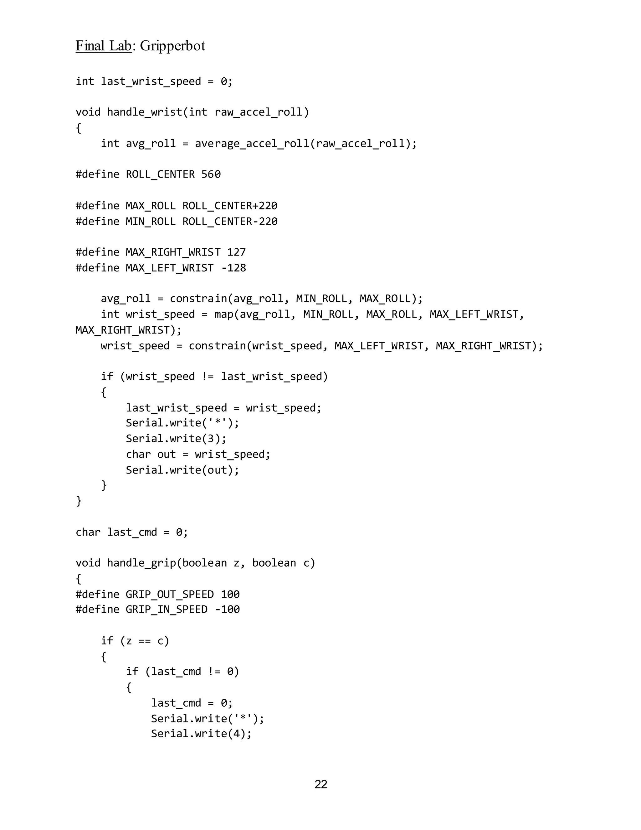 Final Lab: Gripperbot
22
int last_wrist_speed = 0;
void handle_wrist(int raw_accel_roll)
{
int avg_roll = average_accel_roll(raw_accel_roll);
#define ROLL_CENTER 560
#define MAX_ROLL ROLL_CENTER+220
#define MIN_ROLL ROLL_CENTER-220
#define MAX_RIGHT_WRIST 127
#define MAX_LEFT_WRIST -128
avg_roll = constrain(avg_roll, MIN_ROLL, MAX_ROLL);
int wrist_speed = map(avg_roll, MIN_ROLL, MAX_ROLL, MAX_LEFT_WRIST,
MAX_RIGHT_WRIST);
wrist_speed = constrain(wrist_speed, MAX_LEFT_WRIST, MAX_RIGHT_WRIST);
if (wrist_speed != last_wrist_speed)
{
last_wrist_speed = wrist_speed;
Serial.write('*');
Serial.write(3);
char out = wrist_speed;
Serial.write(out);
}
}
char last_cmd = 0;
void handle_grip(boolean z, boolean c)
{
#define GRIP_OUT_SPEED 100
#define GRIP_IN_SPEED -100
if (z == c)
{
if (last_cmd != 0)
{
last_cmd = 0;
Serial.write('*');
Serial.write(4);
 