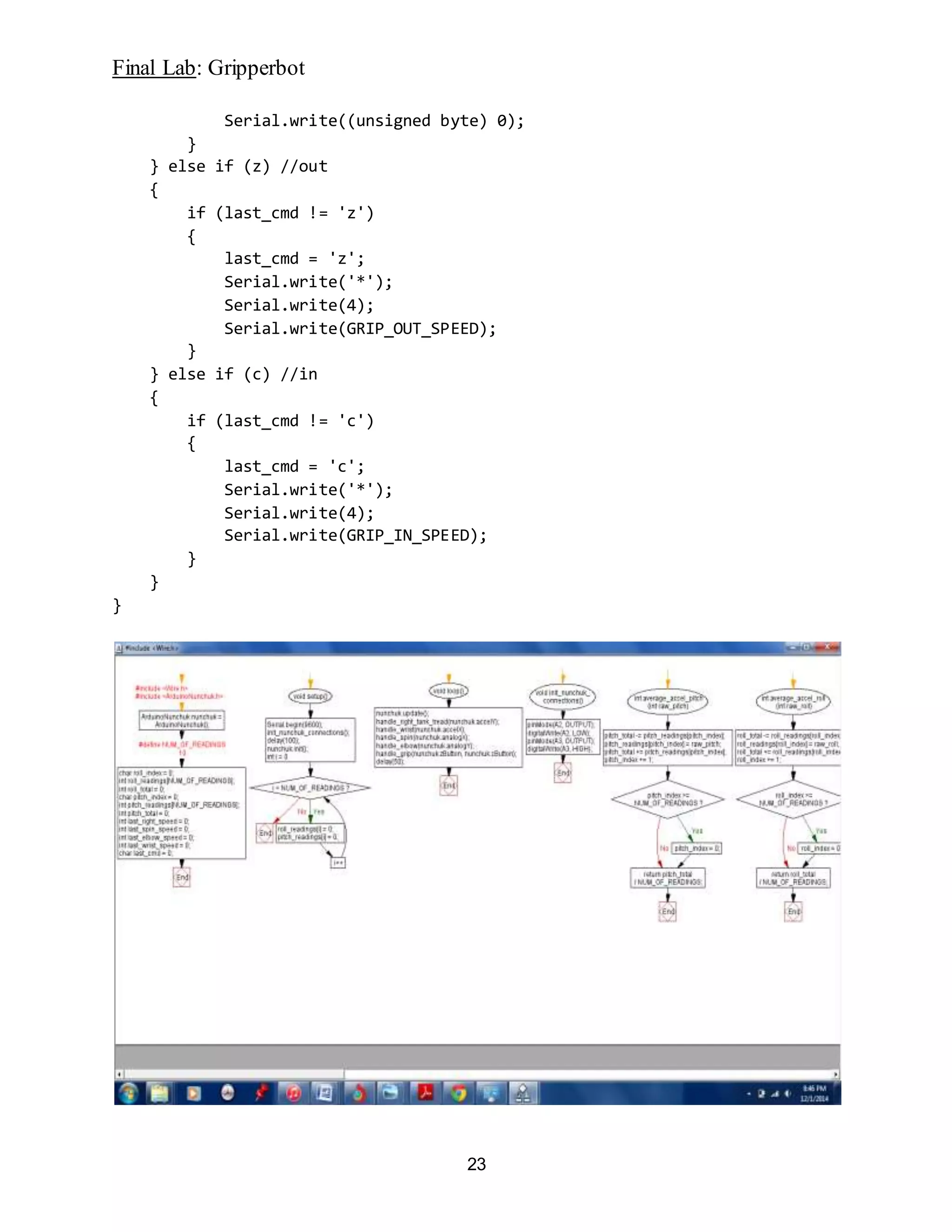 Final Lab: Gripperbot
23
Serial.write((unsigned byte) 0);
}
} else if (z) //out
{
if (last_cmd != 'z')
{
last_cmd = 'z';
Serial.write('*');
Serial.write(4);
Serial.write(GRIP_OUT_SPEED);
}
} else if (c) //in
{
if (last_cmd != 'c')
{
last_cmd = 'c';
Serial.write('*');
Serial.write(4);
Serial.write(GRIP_IN_SPEED);
}
}
}
 