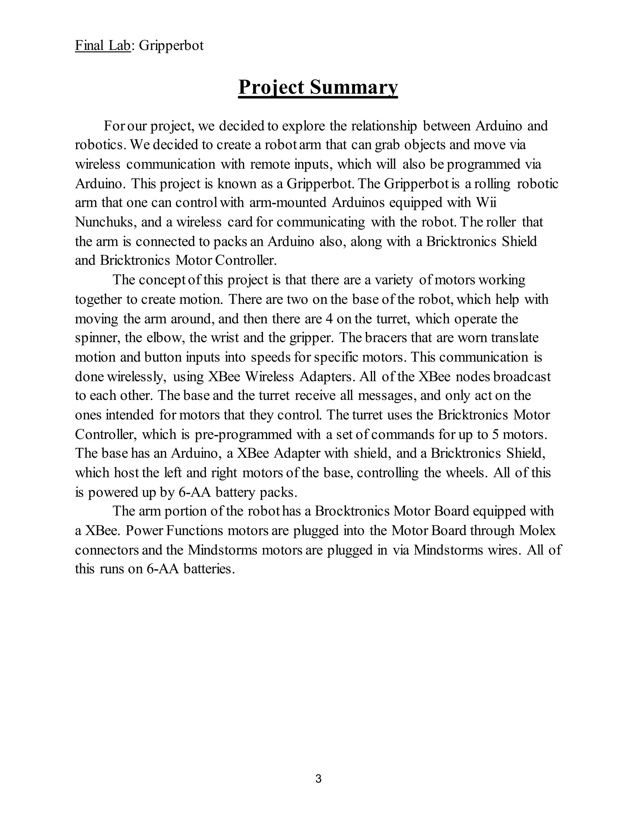 Final Lab: Gripperbot
3
Project Summary
Forour project, we decided to explore the relationship between Arduino and
robotics. We decided to create a robotarm that can grab objects and move via
wireless communication with remote inputs, which will also be programmed via
Arduino. This project is known as a Gripperbot. The Gripperbotis a rolling robotic
arm that one can controlwith arm-mounted Arduinos equipped with Wii
Nunchuks, and a wireless card for communicating with the robot. The roller that
the arm is connected to packs an Arduino also, along with a Bricktronics Shield
and Bricktronics Motor Controller.
The conceptof this project is that there are a variety of motors working
together to create motion. There are two on the base of the robot, which help with
moving the arm around, and then there are 4 on the turret, which operate the
spinner, the elbow, the wrist and the gripper. The bracers that are worn translate
motion and button inputs into speeds for specific motors. This communication is
done wirelessly, using XBee Wireless Adapters. All of the XBee nodes broadcast
to each other. The base and the turret receive all messages, and only act on the
ones intended for motors that they control. The turret uses the Bricktronics Motor
Controller, which is pre-programmed with a set of commands for up to 5 motors.
The base has an Arduino, a XBee Adapter with shield, and a Bricktronics Shield,
which host the left and right motors of the base, controlling the wheels. All of this
is powered up by 6-AA battery packs.
The arm portion of the robothas a Brocktronics Motor Board equipped with
a XBee. Power Functions motors are plugged into the Motor Board through Molex
connectors and the Mindstorms motors are plugged in via Mindstorms wires. All of
this runs on 6-AA batteries.
 