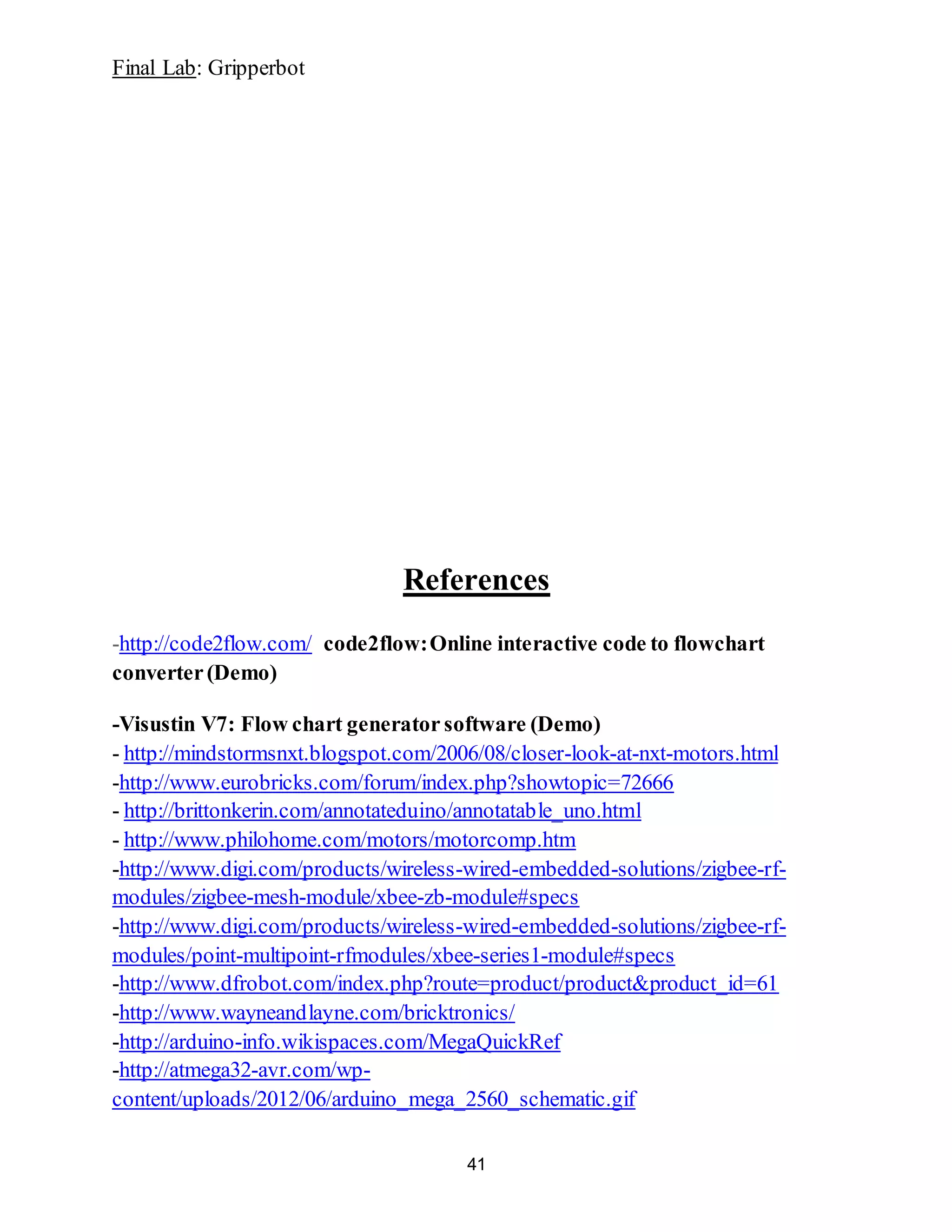 Final Lab: Gripperbot
41
References
-http://code2flow.com/ code2flow:Online interactive code to flowchart
converter(Demo)
-Visustin V7: Flow chart generator software (Demo)
- http://mindstormsnxt.blogspot.com/2006/08/closer-look-at-nxt-motors.html
-http://www.eurobricks.com/forum/index.php?showtopic=72666
- http://brittonkerin.com/annotateduino/annotatable_uno.html
- http://www.philohome.com/motors/motorcomp.htm
-http://www.digi.com/products/wireless-wired-embedded-solutions/zigbee-rf-
modules/zigbee-mesh-module/xbee-zb-module#specs
-http://www.digi.com/products/wireless-wired-embedded-solutions/zigbee-rf-
modules/point-multipoint-rfmodules/xbee-series1-module#specs
-http://www.dfrobot.com/index.php?route=product/product&product_id=61
-http://www.wayneandlayne.com/bricktronics/
-http://arduino-info.wikispaces.com/MegaQuickRef
-http://atmega32-avr.com/wp-
content/uploads/2012/06/arduino_mega_2560_schematic.gif
 