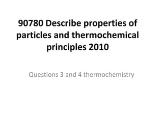 90780 Describe properties of
particles and thermochemical
        principles 2010

  Questions 3 and 4 thermochemistry
 