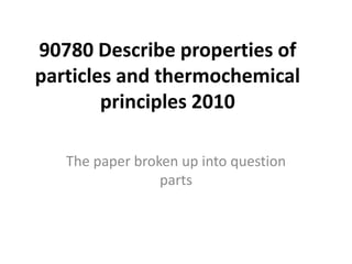 90780 Describe properties of
particles and thermochemical
        principles 2010

   The paper broken up into question
                 parts
 