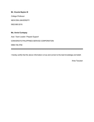 Mr. Vicente Baylon III
College Professor
NEW ERA UNIVERSITY
0922.865.5219
Ms. Annie Cuntapay
Asst. Team Leader- Prepaid Support
CONVERGYS PHILIPPINES SERVICE CORPORATION
0998.736.3794
I hereby certify that the above information is true and correct to the best knowledge and belief.
Aries Tacuban
 