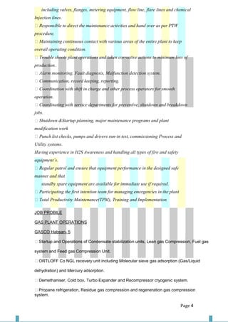 including valves, flanges, metering equipment, flow line, flare lines and chemical
Injection lines.
 Responsible to direct the maintenance activities and hand over as per PTW
procedure.
 Maintaining continuous contact with various areas of the entire plant to keep
overall operating condition.
 Trouble shoots plant operations and taken corrective actions to minimum loss of
production.
 Alarm monitoring, Fault diagnosis, Malfunction detection system.
 Communication, record keeping, reporting.
 Coordination with shift in charge and other process operators for smooth
operation.
 Coordinating with service departments for preventive, shutdown and breakdown
jobs.
 Shutdown &Startup planning, major maintenance programs and plant
modification work
 Punch list checks, pumps and drivers run-in test, commissioning Process and
Utility systems.
Having experience in H2S Awareness and handling all types of fire and safety
equipment’s.
 Regular patrol and ensure that equipment performance in the designed safe
manner and that
standby spare equipment are available for immediate use if required.
 Participating the first intention team for managing emergencies in the plant
 Total Productivity Maintenance(TPM), Training and Implementation
JOB PROBILE
GAS PLANT OPERATIONS
GASCO Habsan- 5
 Startup and Operations of Condensate stabilization units, Lean gas Compression, Fuel gas
system and Feed gas Compression Unit.
 ORTLOFF Co NGL recovery unit including Molecular sieve gas adsorption (Gas/Liquid
dehydration) and Mercury adsorption.
 Demethaniser, Cold box, Turbo Expander and Recompressor cryogenic system.
 Propane refrigeration, Residue gas compression and regeneration gas compression
system.
Page 4
 