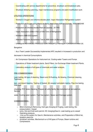  Coordinating with service departments for preventive, shutdown and breakdown jobs.
 Shutdown &Startup planning, major maintenance programs and plant modification work
UTILITIES OPERATIONS
 Worked in Oxygen and chlorine-dioxide plant, Vapor Absorption Refrigeration system
 Production of Oxygen using Pressure Swing Adsorption method Capacity : 4000 NM3/HR
 Production of Chlorine dioxide Plant of Capacity : 20 TPD
 Vapor Absorption chiller-4 No’s of 550 Tons of Refrigerants
 Worked in ABB DCS system
 Attended Factories Acceptance Test in ABB India Ltd,Bangalore
 Undergone ADVANCED PROCESS CONTROL(APC) Training in YOKOGAWA India Ltd,
Bangalore
 As a Team Leader Successfully Implemented APC resulted in Increased in production and
decrease in chemical Consumptions
 Air Compressor Operations for Instrument air, Cooling water Towers and Pumps
 Operations of Water treatment plants, Sand Filters, Ion Exchange Water treatment Plants.
 Laboratory analysis of all types of chemicals and water analysis.
PRE-COMMISSIONING:
Leak testing, All type of cleaning, Steam and Oil flushing, Air blowing, Chemical cleaning,
Tightness
test, card-board blasting, Testing of Gasket. All vessels hydrostatic testing, Pipe line testing,
Inter-lock
checking, PCV stoke checking, Prepare all utility facility like-Instrument air and plant air,
Service
water, Cooling water system, Fuel Gas system, Sewer and Drainage system.
COMMISSIONING :
o Blind checking & Removing, Inert gas charging & Purging, Leak testing, De-
pressurization, Vessel
o entry, Hot and Cold work permit, HC charging/Gas-In, Leak testing up to vessel
Operating pressure,
o Line up the system for Gas-In, Maintenance activities, and Preparation of Blind list,
Isolation plans for
o shutdown activities, Mechanical run of All types of Pumps, Steam turbine and
Compressors.
Page 6
 