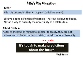 Life’s Big Question
1) Have a good definition of what x is – narrow it down to basics.
2) Find a way to quantify the uncertainty as it relates to x.
Yogi Berra
It’s tough to make predictions,
about the future.
Life … is uncertain. Then x happens. (x=failure event)
MTBF
As far as the laws of mathematics refer to reality, they are not
certain; and as far as they are certain, they do not refer to reality.
Albert Einstein
accurate
 