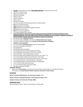  Five day comprehensive training of SAFE WORK PRACTICES conducted byChevronHES.
 SWPGeneral Work Permit.
 SWPConfinedSpace Entry.
 SWPElectricalSafety.
 SWPExcavation.
 SWPGas Detection.
 SWPHot Work.
 SWPWork at Height
 One daytraining onHVI & AIDS awarenessbyan NGO at Lahore.
 LPS (Loss PreventionSystem)
 MOC (Management of Change)
 OEMS (Operational Excellence Management System)
 RSI (Repetitive stress injury)
 EIM (Earlyinjurymanagement)
 Fall protection(Mobile & fixedCage)
 Seven day training on SAP system.Inventory Management & Reconciliation for Terminals, Shipment Cost for
Marketing/Lubricants, Petty cash, Product Order & Delivery Scheduling for Fuels Using SAP- Dispatcher, Recording of
Physical Inventory Volumes & Incoming Payments for Logistics and Lubricants
 One daytraining on Conflict of interest.
 Two daytrainingon First Aidat Islamabad byPakistanRedCrescent Society.
 One DayFirst AidTrainingAt Lahore By Center for the Improvement of Working
 Conditions and Environment.
 On line trainingof Anti-Harassment byChevron February2005.
 HazardcommunicationTrainingHIT.
 ManagingWaste
 Marketingoperationstandards.
 Unloading procedure for above Storage ground tanks.
 Manual Gauging of Horizontal St. Tank, TankTruck & RC.
 Pipeline Receipts - Awareness/Refreshers Training.
 Manual Sampling, Field Testingof Product Density - Op - English– LA.
 Terminal StockControl Measurement Practices – Awareness.
 Monitoring of Measurement Equipment Performance – Awareness.
 Terminal StockControl - General Guidelines – Awareness.
 Top loading procedure for professional Drivers andOperators.
 Tank To TankTransfer OperationalLevel.
 Use of Personal Protective Equipment’s PPE,s
 Emergencyresponse Plan(ERP)
ACADAMIC PROJECTS
Experience of watertesting, I had a project of water analysis during myMaster inAnalytical Chemistry.
The project is the Determinationof Phenol, Chromium and Lead in Tannery Waste.
EDUCATION
Master in Business Administration, the University of Punjab (2011)
Master of Science in Analytical Chemistry, the University of Punjab (2003)
Bachelor of Science, the University of Punjab (2001)
COMPUTER SKILLS
MicrosoftWord_ Excel_ Power Point_Outlook_ Internet_SAP
 