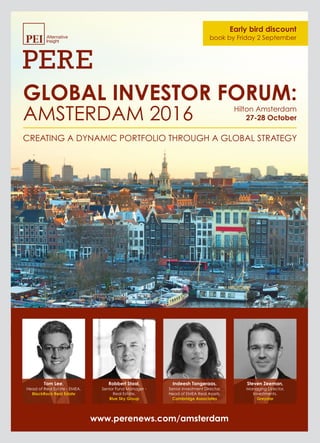 Tom Lee,
Head of Real Estate - EMEA,
BlackRock Real Estate
Robbert Staal,
Senior Fund Manager -
Real Estate,
Blue Sky Group
Indeesh Tangeraas,
Senior Investment Director,
Head of EMEA Real Assets,
Cambridge Associates
Steven Zeeman,
Managing Director,
Investments,
Greystar
Early bird discount
book by Friday 2 September
www.perenews.com/amsterdam
GLOBAL INVESTOR FORUM:
AMSTERDAM 2016
CREATING A DYNAMIC PORTFOLIO THROUGH A GLOBAL STRATEGY
27-28 October
Hilton Amsterdam
 
