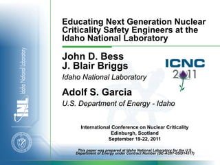 Educating Next Generation Nuclear
Criticality Safety Engineers at the
Idaho National Laboratory

John D. Bess
J. Blair Briggs
Idaho National Laboratory

Adolf S. Garcia
U.S. Department of Energy - Idaho


      International Conference on Nuclear Criticality
                    Edinburgh, Scotland
                  September 19-22, 2011

     This paper was prepared at Idaho National Laboratory for the U.S.
    Department of Energy under Contract Number (DE-AC07-05ID14517)
 