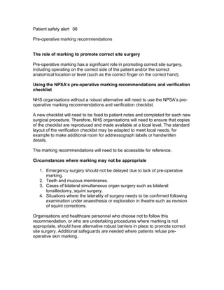 Patient safety alert 06
Pre-operative marking recommendations
The role of marking to promote correct site surgery
Pre-operative marking has a significant role in promoting correct site surgery,
including operating on the correct side of the patient and/or the correct
anatomical location or level (such as the correct finger on the correct hand).
Using the NPSA’s pre-operative marking recommendations and verification
checklist
NHS organisations without a robust alternative will need to use the NPSA’s pre-
operative marking recommendations and verification checklist.
A new checklist will need to be fixed to patient notes and completed for each new
surgical procedure. Therefore, NHS organisations will need to ensure that copies
of the checklist are reproduced and made available at a local level. The standard
layout of the verification checklist may be adapted to meet local needs, for
example to make additional room for addressograph labels or handwritten
details.
The marking recommendations will need to be accessible for reference.
Circumstances where marking may not be appropriate
1. Emergency surgery should not be delayed due to lack of pre-operative
marking.
2. Teeth and mucous membranes.
3. Cases of bilateral simultaneous organ surgery such as bilateral
tonsillectomy, squint surgery.
4. Situations where the laterality of surgery needs to be confirmed following
examination under anaesthesia or exploration in theatre such as revision
of squint corrections.
Organisations and healthcare personnel who choose not to follow this
recommendation, or who are undertaking procedures where marking is not
appropriate, should have alternative robust barriers in place to promote correct
site surgery. Additional safeguards are needed where patients refuse pre-
operative skin marking.
 