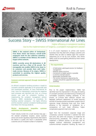 Success Story –
due to the implementation of Targenio, a complaint management solution
Customer-oriented approach through standardised
processes
An efficient complaints handling procedure is based on
consistent standards applicable at the group
and coordinated processes. At Swiss International Air
Lines, room for improvement concerning the respective
work processes was identified and, thus, an in
solution was used for complaints handling. In
implementing the complaint management solution
Targenio, SWISS standardised its procedures for
handling customer complaints – the higher efficiency
and the smoother customer complaints handling process
that follow from that pay dividends.
Market developments jeopardise customer
satisfaction and relationships
Travel industry turned into a bulk business long ago
the strained competitive situation, worse customer
service and stricter regulatory requirements often lead to
the decline in quality and result in dissatisfied airline
customers and an increased number of complaints.
SWISS is the national airline of Switzerland.
From Basel, Zürich and Geneva, overall 8,250
employees work for the Lufthansa subsidiary.
SWISS is a member of Star Alliance, the world's
largest airline network.
SWISS currently serves 84 destinations in 40
countries and has a fleet of 90 aircraft. The
manageable size enables SWISS to be closer to
its customers and provide them with tailor
made services. Because of its origins, SWISS is
committed to providing the highest quality
products and services.
SWISS International Air
Higher efficiency in complaints handling
due to the implementation of Targenio, a complaint management solution
oriented approach through standardised
An efficient complaints handling procedure is based on
rds applicable at the group-wide level
Swiss International Air
, room for improvement concerning the respective
work processes was identified and, thus, an in-house
solution was used for complaints handling. In
implementing the complaint management solution
Targenio, SWISS standardised its procedures for
the higher efficiency
and the smoother customer complaints handling process
Market developments jeopardise customer
Travel industry turned into a bulk business long ago –
the strained competitive situation, worse customer
service and stricter regulatory requirements often lead to
the decline in quality and result in dissatisfied airline
customers and an increased number of complaints.
It is of crucial importance to airline
businesses how they deal with
whether they are able to stabilise again the customer
relationship put at risk by such situation
SWISS could not avoid getting affected by those market
developments.
Initial situation
Prior to the project implementation, SWISS had
identified room for improvement in the areas of creating
of consistent processes and determini
controllable complaints handling standards. In this
process, an in-house data collection solution was
deployed. Inefficient deployment of limited resources
and lack of business process automation caused a loss of
resources, longer processing times and, thus, lower
efficiency in the resolution of complaints. As a
consequence of such lower efficiency
compensation payments had to be made.
Apart from the inconsistent corporate image and
unnecessary customer frustration it seemed that
had come, also within the company, to modernise the
time-consuming procedures. The intention was to
implement a software solution as the basic tool for
targeted customer relationship management and
customer-oriented complaints handling.
The requirements:
› A field-tested, web-based s
management
› Modular system structure
› Connection to feeder systems is possible
› Customer-oriented solution
› Reasonable cost-benefit ratio
› The control mechanisms required by the
company should be supported with proper
workflow
tional airline of Switzerland.
From Basel, Zürich and Geneva, overall 8,250
employees work for the Lufthansa subsidiary.
SWISS is a member of Star Alliance, the world's
SWISS currently serves 84 destinations in 40
countries and has a fleet of 90 aircraft. The
manageable size enables SWISS to be closer to
its customers and provide them with tailor-
of its origins, SWISS is
mitted to providing the highest quality
SWISS International Air Lines
Higher efficiency in complaints handling
due to the implementation of Targenio, a complaint management solution
It is of crucial importance to airlines and tourism
unhappy customers and
whether they are able to stabilise again the customer
such situation. Also Airline
SWISS could not avoid getting affected by those market
Prior to the project implementation, SWISS had
identified room for improvement in the areas of creating
of consistent processes and determining of binding and
controllable complaints handling standards. In this
house data collection solution was
deployed. Inefficient deployment of limited resources
and lack of business process automation caused a loss of
ing times and, thus, lower
efficiency in the resolution of complaints. As a
such lower efficiency, higher
compensation payments had to be made.
Apart from the inconsistent corporate image and
unnecessary customer frustration it seemed that time
had come, also within the company, to modernise the
consuming procedures. The intention was to
implement a software solution as the basic tool for
targeted customer relationship management and
oriented complaints handling. By means of
based solution for feedback
Connection to feeder systems is possible
oriented solution
benefit ratio
The control mechanisms required by the
supported with proper
 