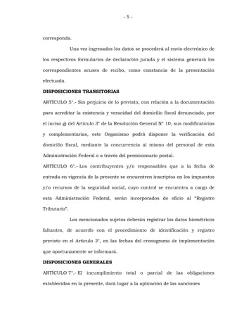 -5-



corresponda.

               Una vez ingresados los datos se procederá al envío electrónico de

los respectivos formularios de declaración jurada y el sistema generará los

correspondientes acuses de recibo, como constancia de la presentación

efectuada.

DISPOSICIONES TRANSITORIAS

ARTÍCULO 5°.- Sin perjuicio de lo previsto, con relación a la documentación

para acreditar la existencia y veracidad del domicilio fiscal denunciado, por

el inciso g) del Artículo 3° de la Resolución General N° 10, sus modificatorias

y complementarias, este Organismo podrá disponer la verificación del

domicilio fiscal, mediante la concurrencia al mismo del personal de esta

Administración Federal o a través del permisionario postal.

ARTÍCULO 6°.- Los contribuyentes y/o responsables que a la fecha de

entrada en vigencia de la presente se encuentren inscriptos en los impuestos

y/o recursos de la seguridad social, cuyo control se encuentra a cargo de

esta Administración Federal, serán incorporados de oficio al “Registro

Tributario”.

               Los mencionados sujetos deberán registrar los datos biométricos

faltantes, de acuerdo con el procedimiento de identificación y registro

previsto en el Artículo 3°, en las fechas del cronograma de implementación

que oportunamente se informará.

DISPOSICIONES GENERALES

ARTÍCULO 7°.- El incumplimiento total o parcial de las obligaciones

establecidas en la presente, dará lugar a la aplicación de las sanciones
 