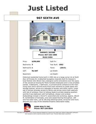 907 SIXTH AVE $299,000
Type Single Family MLS® 9404
Sub Area DC Dawson City GST No GST
Style Bungalow Taxes (2015)
Bedrooms 3 Lot Size 0 sqft
Bathrooms 1 Year Built 1902
Basement Sqft Fin
Listed By DOME REALTY INC.
Historical residential home built in 1902 sits on a large corner lot at Sixth Ave. & Princess St. A
detached bungalow originally built for Dawson's local Dentist John Brown has undergone some
renovations over the years. It has served as housing for Parks Canada employees and is now
privately owned. 3 bedrooms, 1 bathroom, a sunroom/arctic entrance to the main living room and a
second arctic/mud-room entrance to closet space and storage shelves, serves as a passage to
laundry and utility rooms. Large eat-in kitchen provides access to family and dining rooms both
spacious with lots of windows. Door to hallway leads to private sleeping quarters and the 4-pce
bathroom with full bathtub, shower and window. Outbuildings include a 10x12 ft. wood shed and
workshop, approx. 46x23 ft. Combination of laminate, vinyl and carpet flooring throughout. 184 litre
hot water tank, 125 & 100 amp electrical panel, oil burner and more. Request your copy of the
Detailed Property Description today.
SHERRYL JACOBS
867-336-1888
sherryl@sherryljacobs.ca
http://www.domerealty.ca/
DOME REALTY INC.
356-108 Elliott St. Whitehorse, YT.
867-336-0839
http://www.domerealty.ca
The above information is from sources deemed reliable but it should not be relied upon without independent verification.
Not intended to solicit properties already listed for sale. Printed: Jul 5,2015
 