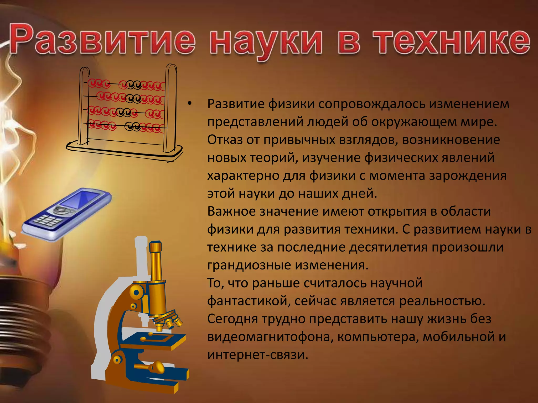 • Развитие физики сопровождалось изменением
представлений людей об окружающем мире.
Отказ от привычных взглядов, возникновение
новых теорий, изучение физических явлений
характерно для физики с момента зарождения
этой науки до наших дней.
Важное значение имеют открытия в области
физики для развития техники. С развитием науки в
технике за последние десятилетия произошли
грандиозные изменения.
То, что раньше считалось научной
фантастикой, сейчас является реальностью.
Сегодня трудно представить нашу жизнь без
видеомагнитофона, компьютера, мобильной и
интернет-связи.
 