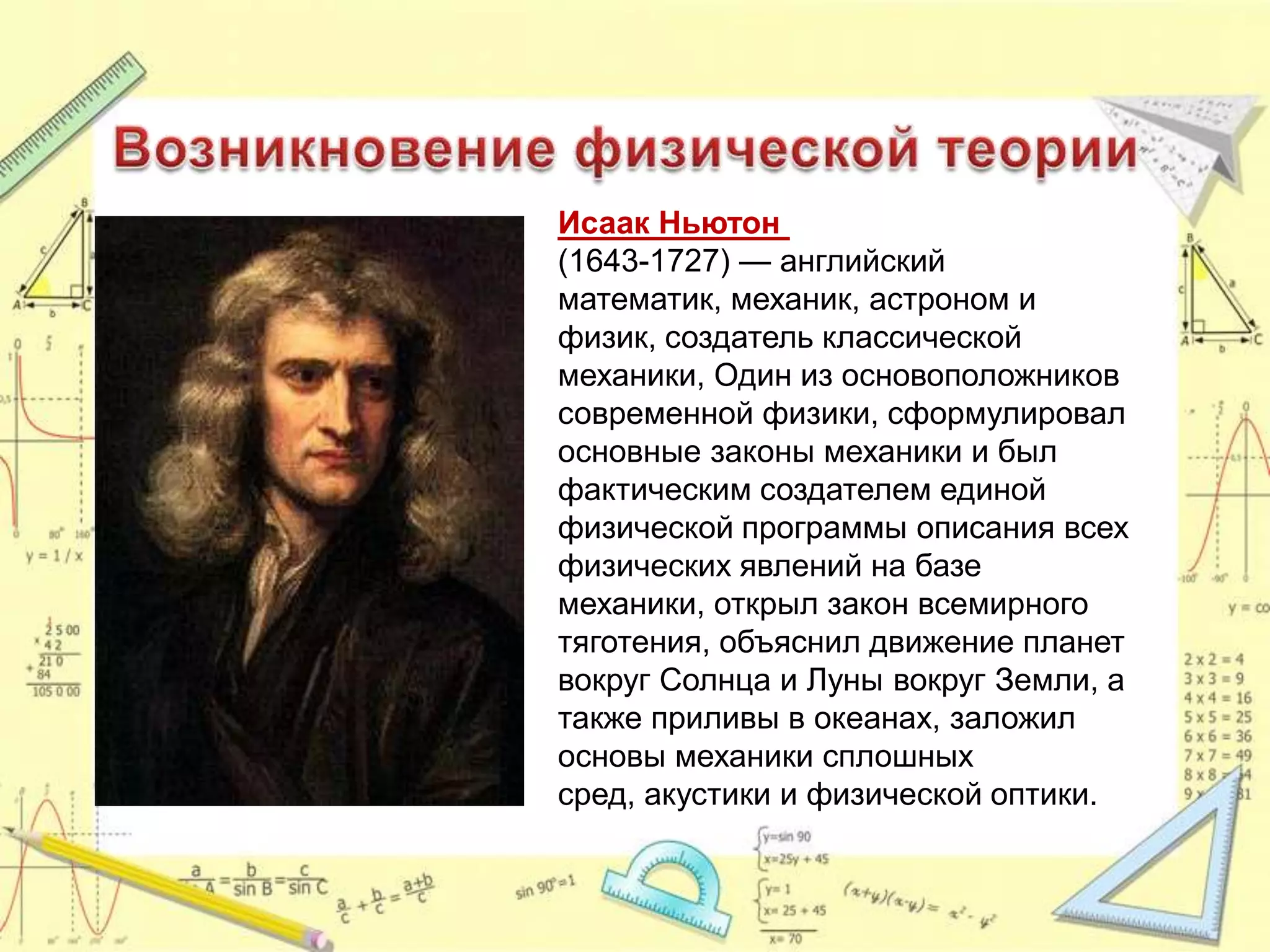 Исаак Ньютон
(1643-1727) — английский
математик, механик, астроном и
физик, создатель классической
механики, Один из основоположников
современной физики, сформулировал
основные законы механики и был
фактическим создателем единой
физической программы описания всех
физических явлений на базе
механики, открыл закон всемирного
тяготения, объяснил движение планет
вокруг Солнца и Луны вокруг Земли, а
также приливы в океанах, заложил
основы механики сплошных
сред, акустики и физической оптики.
 