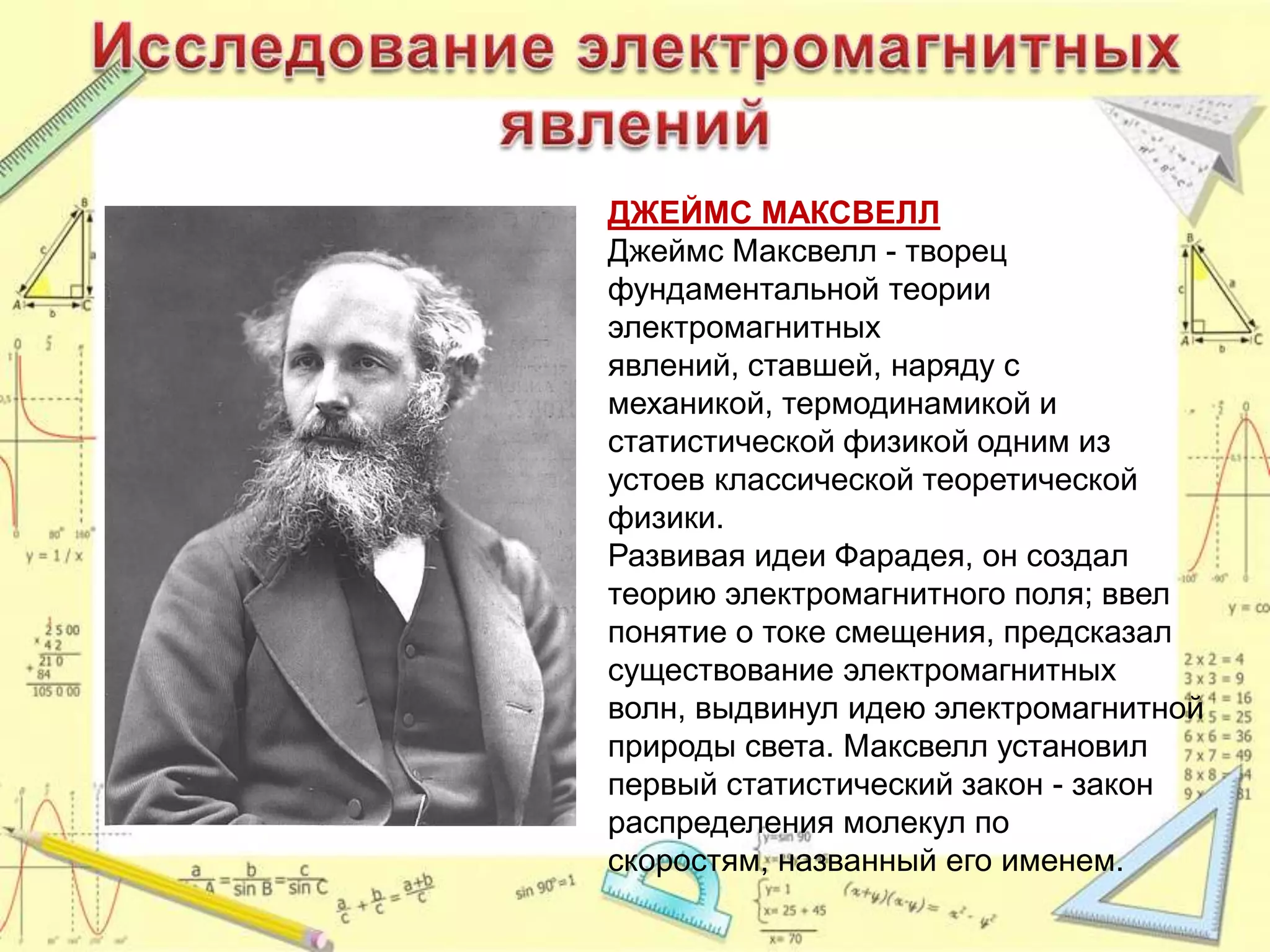 ДЖЕЙМС МАКСВЕЛЛ
Джеймс Максвелл - творец
фундаментальной теории
электромагнитных
явлений, ставшей, наряду с
механикой, термодинамикой и
статистической физикой одним из
устоев классической теоретической
физики.
Развивая идеи Фарадея, он создал
теорию электромагнитного поля; ввел
понятие о токе смещения, предсказал
существование электромагнитных
волн, выдвинул идею электромагнитной
природы света. Максвелл установил
первый статистический закон - закон
распределения молекул по
скоростям, названный его именем.
 