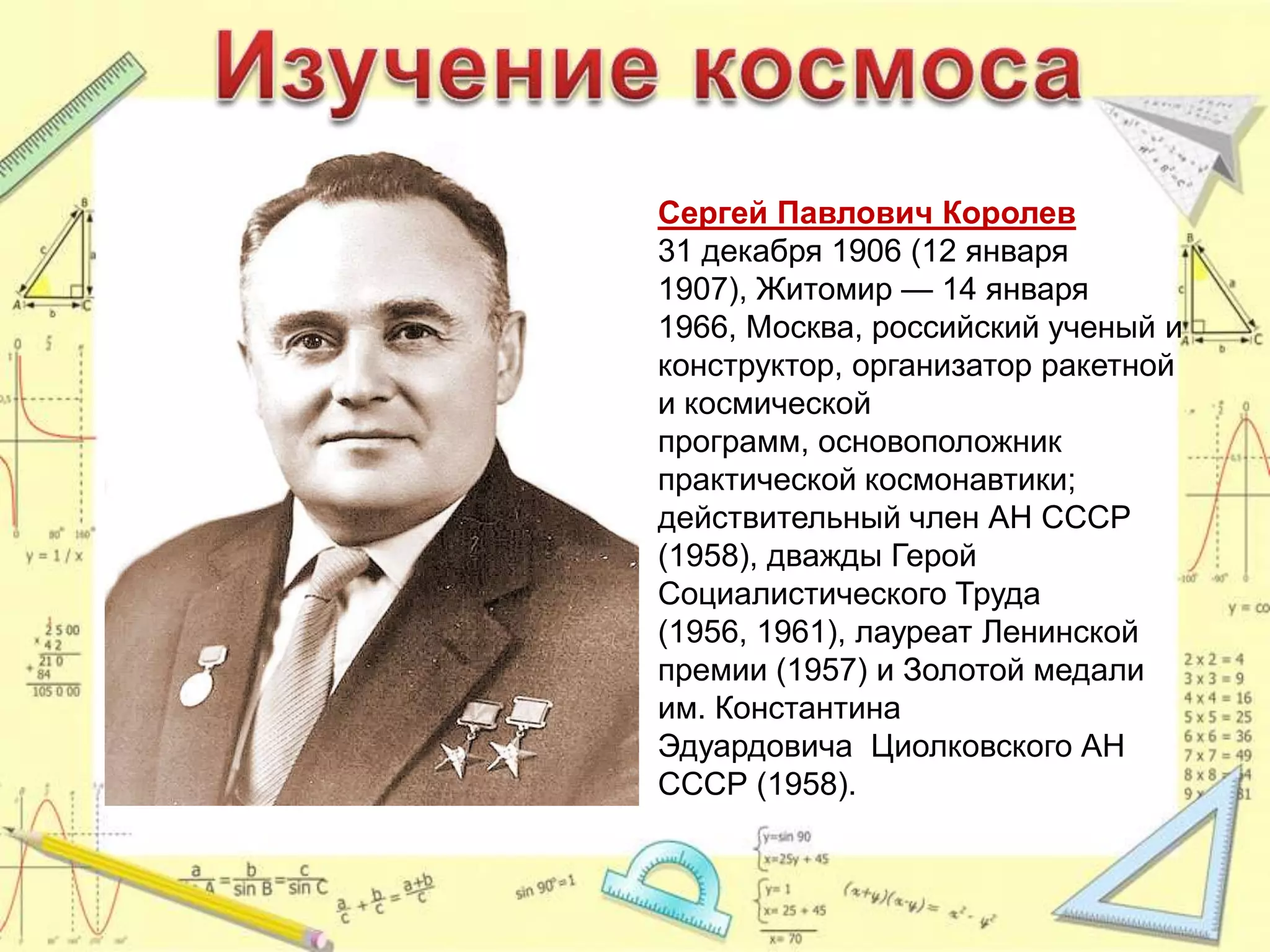 Сергей Павлович Королев
31 декабря 1906 (12 января
1907), Житомир — 14 января
1966, Москва, российский ученый и
конструктор, организатор ракетной
и космической
программ, основоположник
практической космонавтики;
действительный член АН СССР
(1958), дважды Герой
Социалистического Труда
(1956, 1961), лауреат Ленинской
премии (1957) и Золотой медали
им. Константина
Эдуардовича Циолковского АН
СССР (1958).
 