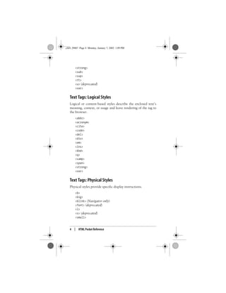 4 | HTML Pocket Reference
<strong>
<sub>
<sup>
<tt>
<u> (deprecated)
<var>
Text Tags: Logical Styles
Logical or content-based styles describe the enclosed text’s
meaning, context, or usage and leave rendering of the tag to
the browser.
<abbr>
<acronym>
<cite>
<code>
<del>
<div>
<em>
<ins>
<kbd>
<q>
<samp>
<span>
<strong>
<var>
Text Tags: Physical Styles
Physical styles provide specific display instructions.
<b>
<big>
<blink> (Navigator only)
<font> (deprecated)
<i>
<s> (deprecated)
<small>
,ch01.29067 Page 4 Monday, January 7, 2002 1:09 PM
 