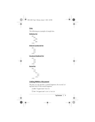 Tag Structures | 9
Lists
The following are examples of simple lists.
Definition list
<DL>
<DT>
<DD>
<DT>
<DD>
</DL>
Ordered (numbered) list
<OL>
<LI>
<LI>
<LI>
</OL>
Unordered (bulleted) list
<UL>
<LI>
<LI>
<LI>
</UL>
Nested list
<OL>
<LI>
<LI>
<UL>
<LI>
<LI>
</UL>
</OL>
Linking Within a Document
The first <a> tag specifies a named fragment; the second <a>
tag links back to that named fragment.
<A NAME="fragmentname">Text</A>
...
<A HREF="#fragmentname">Link to Text</A>
,ch01.29067 Page 9 Monday, January 7, 2002 1:09 PM
 