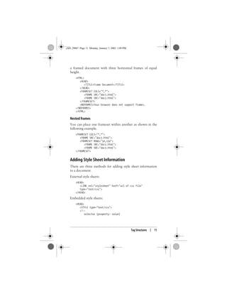 Tag Structures | 11
a framed document with three horizontal frames of equal
height.
<HTML>
<HEAD>
<TITLE>Frame Document</TITLE>
</HEAD>
<FRAMESET COLS="*,*">
<FRAME SRC="doc1.html">
<FRAME SRC="doc2.html">
</FRAMESET>
<NOFRAMES>Your browser does not support frames.
</NOFRAMES>
</HTML>
Nested frames
You can place one frameset within another as shown in the
following example.
<FRAMESET COLS="*,*">
<FRAME SRC="doc1.html">
<FRAMESET ROWS="50,150">
<FRAME SRC="doc2.html">
<FRAME SRC="doc3.html">
</FRAMESET>
Adding Style Sheet Information
There are three methods for adding style sheet information
to a document.
External style sheets:
<HEAD>
<LINK rel="stylesheet" href="url of css file"
type="text/css">
</HEAD>
Embedded style sheets:
<HEAD>
<STYLE type="text/css">
<!--
selector {property: value}
,ch01.29067 Page 11 Monday, January 7, 2002 1:09 PM
 