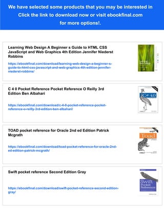 We have selected some products that you may be interested in
Click the link to download now or visit ebookfinal.com
for more options!.
Learning Web Design A Beginner s Guide to HTML CSS
JavaScript and Web Graphics 4th Edition Jennifer Niederst
Robbins
https://ebookfinal.com/download/learning-web-design-a-beginner-s-
guide-to-html-css-javascript-and-web-graphics-4th-edition-jennifer-
niederst-robbins/
C 4 0 Pocket Reference Pocket Reference O Reilly 3rd
Edition Ben Albahari
https://ebookfinal.com/download/c-4-0-pocket-reference-pocket-
reference-o-reilly-3rd-edition-ben-albahari/
TOAD pocket reference for Oracle 2nd ed Edition Patrick
Mcgrath
https://ebookfinal.com/download/toad-pocket-reference-for-oracle-2nd-
ed-edition-patrick-mcgrath/
Swift pocket reference Second Edition Gray
https://ebookfinal.com/download/swift-pocket-reference-second-edition-
gray/
 