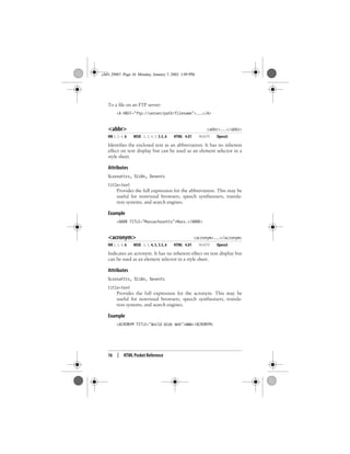 16 | HTML Pocket Reference
To a file on an FTP server:
<A HREF="ftp://server/path/filename">...</A>
<abbr> <abbr>...</abbr>
NN 2, 3, 4, 6 MSIE 2, 3, 4, 5, 5.5, 6 HTML 4.01 WebTV Opera5
Identifies the enclosed text as an abbreviation. It has no inherent
effect on text display but can be used as an element selector in a
style sheet.
Attributes
%coreattrs, %i18n, %events
title=text
Provides the full expression for the abbreviation. This may be
useful for nonvisual browsers, speech synthesizers, transla-
tion systems, and search engines.
Example
<ABBR TITLE="Massachusetts">Mass.</ABBR>
<acronym> <acronym>...</acronym>
NN 2, 3, 4, 6 MSIE 2, 3, 4, 5, 5.5, 6 HTML 4.01 WebTV Opera5
Indicates an acronym. It has no inherent effect on text display but
can be used as an element selector in a style sheet.
Attributes
%coreattrs, %i18n, %events
title=text
Provides the full expression for the acronym. This may be
useful for nonvisual browsers, speech synthesizers, transla-
tion systems, and search engines.
Example
<ACRONYM TITLE="World Wide Web">WWW</ACRONYM>
,ch01.29067 Page 16 Monday, January 7, 2002 1:09 PM
 