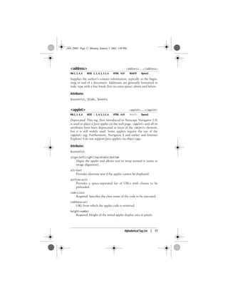 Alphabetical Tag List | 17
<address> <address>...</address>
NN 2, 3, 4, 6 MSIE 2, 3, 4, 5, 5.5, 6 HTML 4.01 WebTV Opera5
Supplies the author’s contact information, typically at the begin-
ning or end of a document. Addresses are generally formatted in
italic type with a line break (but no extra space) above and below.
Attributes
%coreattrs, %i18n, %events
<applet> <applet>...</applet>
NN 2, 3, 4, 6 MSIE 2, 3, 4, 5, 5.5, 6 HTML 4.01 WebTV Opera5
Deprecated. This tag (first introduced in Netscape Navigator 2.0)
is used to place a Java applet on the web page. <applet> and all its
attributes have been deprecated in favor of the <object> element,
but it is still widely used. Some applets require the use of the
<applet> tag. Furthermore, Navigator 4 and earlier and Internet
Explorer 4 do not support Java applets via object tags.
Attributes
%coreattrs
align=left|right|top|middle|bottom
Aligns the applet and allows text to wrap around it (same as
image alignment).
alt=text
Provides alternate text if the applet cannot be displayed.
archive=urls
Provides a space-separated list of URLs with classes to be
preloaded.
code=class
Required. Specifies the class name of the code to be executed.
codebase=url
URL from which the applet code is retrieved.
height=number
Required. Height of the initial applet display area in pixels.
,ch01.29067 Page 17 Monday, January 7, 2002 1:09 PM
 