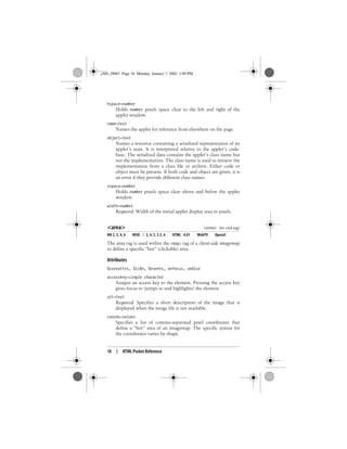 18 | HTML Pocket Reference
hspace=number
Holds number pixels space clear to the left and right of the
applet window.
name=text
Names the applet for reference from elsewhere on the page.
object=text
Names a resource containing a serialized representation of an
applet’s state. It is interpreted relative to the applet’s code-
base. The serialized data contains the applet’s class name but
not the implementation. The class name is used to retrieve the
implementation from a class file or archive. Either code or
object must be present. If both code and object are given, it is
an error if they provide different class names.
vspace=number
Holds number pixels space clear above and below the applet
window.
width=number
Required. Width of the initial applet display area in pixels.
<area> <area> (no end tag)
NN 2, 3, 4, 6 MSIE 2, 3, 4, 5, 5.5, 6 HTML 4.01 WebTV Opera5
The area tag is used within the <map> tag of a client-side imagemap
to define a specific “hot” (clickable) area.
Attributes
%coreattrs, %i18n, %events, onfocus, onblur
accesskey=single character
Assigns an access key to the element. Pressing the access key
gives focus to (jumps to and highlights) the element.
alt=text
Required. Specifies a short description of the image that is
displayed when the image file is not available.
coords=values
Specifies a list of comma-separated pixel coordinates that
define a “hot” area of an imagemap. The specific syntax for
the coordinates varies by shape.
,ch01.29067 Page 18 Monday, January 7, 2002 1:09 PM
 