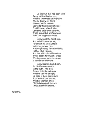 Lo, the fruit that had been sown
By my toil that had no end,
When to sweetness it had grown,
Was by destiny my friend
Given to me for my own.
Scarce to this unheard of pass
Could I come, when I, alas!
Came the bitter truth to know,
That I should but grief and woe
From that happiness amass.
In my hand the fruit I hold,
And to hold it wearies me,
For amidst my woes untold
In the largest ear I see
A worm gnawing, fierce and bold;
I abhor what I adore,
And that which doth life restore
Brings death; for myself I shape
Winding mazes, whence escape
Is denied for evermore.
In my loss for death I sigh,
For 'tis life unto my woe.
In the truth I find a lie,
Greater doth the evil grow
Whether I be far or nigh;
No hope is there that is sure
Such an ill as this to cure;
Whether I remain or go,
Of this living death the woe
I must evermore endure.
OROMPO.
 