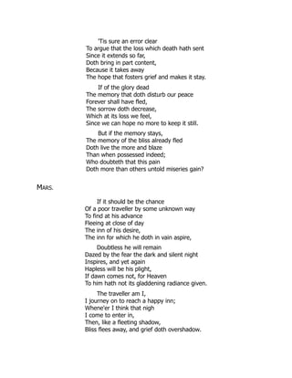 'Tis sure an error clear
To argue that the loss which death hath sent
Since it extends so far,
Doth bring in part content,
Because it takes away
The hope that fosters grief and makes it stay.
If of the glory dead
The memory that doth disturb our peace
Forever shall have fled,
The sorrow doth decrease,
Which at its loss we feel,
Since we can hope no more to keep it still.
But if the memory stays,
The memory of the bliss already fled
Doth live the more and blaze
Than when possessed indeed;
Who doubteth that this pain
Doth more than others untold miseries gain?
MARS.
If it should be the chance
Of a poor traveller by some unknown way
To find at his advance
Fleeing at close of day
The inn of his desire,
The inn for which he doth in vain aspire,
Doubtless he will remain
Dazed by the fear the dark and silent night
Inspires, and yet again
Hapless will be his plight,
If dawn comes not, for Heaven
To him hath not its gladdening radiance given.
The traveller am I,
I journey on to reach a happy inn;
Whene'er I think that nigh
I come to enter in,
Then, like a fleeting shadow,
Bliss flees away, and grief doth overshadow.
 