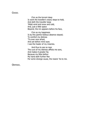 CRISIO.
E'en as the torrent deep
Is wont the traveller's weary steps to hold,
And doth the traveller keep
'Midst wind and snow and cold,
And, just a little space
Beyond, the inn appears before his face,
E'en so my happiness
Is by this painful tedious absence stayed;
To comfort my distress
'Tis ever sore afraid,
And yet before mine eyes
I see the healer of my miseries.
And thus to see so near
The cure of my distress afflicts me sore,
And makes it greater far,
Because my bliss before
My hand doth further flee
For some strange cause, the nearer 'tis to me.
ORFENIO.
 