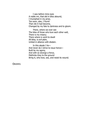 I saw before mine eyes
A noble inn, that did in bliss abound,
I triumphed in my prize,
Too soon, alas, I found
That vile it had become,
Changed by my fate to darkness and to gloom.
There, where we ever see
The bliss of those who love each other well,
There is my misery;
There where is wont to dwell
All bliss, is evil plain,
United in alliance with disdain.
In this abode I lie—
And never do I strive to issue hence—
Built by my agony,
And with so strange a fence,
Methinks they to the ground
Bring it, who love, see, and resist its wound.
OROMPO.
 
