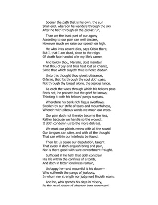 Sooner the path that is his own, the sun
Shall end, whereon he wanders through the sky
After he hath through all the Zodiac run,
Than we the least part of our agony
According to our pain can well declare,
However much we raise our speech on high.
He who lives absent dies, says Crisio there,
But I, that I am dead, since to the reign
Of death fate handed o'er my life's career.
And boldly thou, Marsilio, dost maintain
That thou of joy and bliss hast lost all chance,
Since that which slayeth thee is fierce disdain.
Unto this thought thou givest utterance,
Orfenio, that 'tis through thy soul doth pass,
Not through thy breast alone, the jealous lance.
As each the woes through which his fellows pass
Feels not, he praiseth but the grief he knows,
Thinking it doth his fellows' pangs surpass.
Wherefore his bank rich Tagus overflows,
Swollen by our strife of tears and mournfulness,
Wherein with piteous words we moan our woes.
Our pain doth not thereby become the less,
Rather because we handle so the wound,
It doth condemn us to the more distress.
We must our plaints renew with all the sound
Our tongues can utter, and with all the thought
That can within our intellects be found.
Then let us cease our disputation, taught
That every ill doth anguish bring and pain,
Nor is there good with sure contentment fraught.
Sufficient ill he hath that doth constrain
His life within the confines of a tomb,
And doth in bitter loneliness remain,
Unhappy he—and mournful is his doom—
Who suffereth the pangs of jealousy,
In whom nor strength nor judgment findeth room,
And he, who spends his days in misery,
By the cruel power of absence long oppressed
 