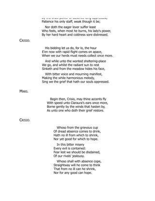 By the cruel power of absence long oppressed,
Patience his only staff, weak though it be;
Nor doth the eager lover suffer least
Who feels, when most he burns, his lady's power,
By her hard heart and coldness sore distressed.
CRISIO.
His bidding let us do, for lo, the hour
E'en now with rapid flight comes on apace,
When we our herds must needs collect once more.
And while unto the wonted sheltering-place
We go, and whilst the radiant sun to rest
Sinketh and from the meadow hides his face,
With bitter voice and mourning manifest,
Making the while harmonious melody,
Sing we the grief that hath our souls oppressed.
MARS.
Begin then, Crisio, may thine accents fly
With speed unto Claraura's ears once more,
Borne gently by the winds that hasten by,
As unto one who doth their grief restore.
CRISIO.
Whoso from the grievous cup
Of dread absence comes to drink,
Hath no ill from which to shrink,
Nor yet good for which to hope.
In this bitter misery
Every evil is contained:
Fear lest we should be disdained,
Of our rivals' jealousy.
Whoso shall with absence cope,
Straightway will he come to think
That from no ill can he shrink,
Nor for any good can hope.
 