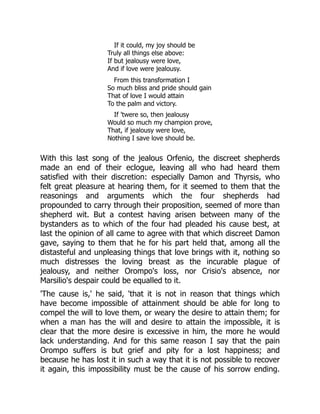 If it could, my joy should be
Truly all things else above:
If but jealousy were love,
And if love were jealousy.
From this transformation I
So much bliss and pride should gain
That of love I would attain
To the palm and victory.
If 'twere so, then jealousy
Would so much my champion prove,
That, if jealousy were love,
Nothing I save love should be.
With this last song of the jealous Orfenio, the discreet shepherds
made an end of their eclogue, leaving all who had heard them
satisfied with their discretion: especially Damon and Thyrsis, who
felt great pleasure at hearing them, for it seemed to them that the
reasonings and arguments which the four shepherds had
propounded to carry through their proposition, seemed of more than
shepherd wit. But a contest having arisen between many of the
bystanders as to which of the four had pleaded his cause best, at
last the opinion of all came to agree with that which discreet Damon
gave, saying to them that he for his part held that, among all the
distasteful and unpleasing things that love brings with it, nothing so
much distresses the loving breast as the incurable plague of
jealousy, and neither Orompo's loss, nor Crisio's absence, nor
Marsilio's despair could be equalled to it.
'The cause is,' he said, 'that it is not in reason that things which
have become impossible of attainment should be able for long to
compel the will to love them, or weary the desire to attain them; for
when a man has the will and desire to attain the impossible, it is
clear that the more desire is excessive in him, the more he would
lack understanding. And for this same reason I say that the pain
Orompo suffers is but grief and pity for a lost happiness; and
because he has lost it in such a way that it is not possible to recover
it again, this impossibility must be the cause of his sorrow ending.
 